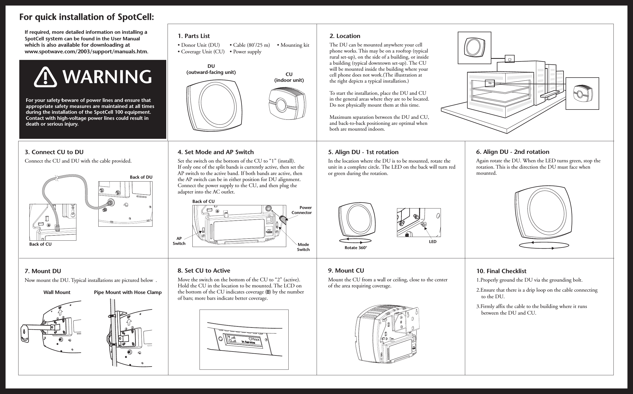 If required, more detailed information on installing a SpotCell system can be found in the User Manual which is also available for downloading at www.spotwave.com/2003/support/manuals.htm.2. LocationThe DU can be mounted anywhere your cell phone works. This may be on a rooftop (typical rural set-up), on the side of a building, or inside a building (typical downtown set-up). The CU will be mounted inside the building where your cell phone does not work.(The illustration at the right depicts a typical installation.) To start the installation, place the DU and CU in the general areas where they are to be located. Do not physically mount them at this time.Maximum separation between the DU and CU, and back-to-back positioning are optimal when both are mounted indoors.  For quick installation of SpotCell:For quick installation of SpotCell:For your safety beware of power lines and ensure that appropriate safety measures are maintained at all times during the installation of the SpotCell 100 equipment.Contact with high-voltage power lines could result in death or serious injury.,   WARNING6. Align DU - 2nd rotationAgain rotate the DU. When the LED turns green, stop the rotation. This is the direction the DU must face when mounted. 10. Final Checklist1.Properly ground the DU via the grounding bolt. 2.Ensure that there is a drip loop on the cable connectingto the DU.   3.Firmly affix the cable to the building where it runsbetween the DU and CU.7. Mount DUNow mount the DU. Typical installations are pictured below .Wall Mount Pipe Mount with Hose ClampLED4. Set Mode and AP Switch Set the switch on the bottom of the CU to “1” (install).If only one of the split bands is currently active, then set the AP switch to the active band. If both bands are active, then the AP switch can be in either position for DU alignment. Connect the power supply to the CU, and then plug the adapter into the AC outlet. 8. Set CU to ActiveMove the switch on the bottom of the CU to “2” (active).Hold the CU in the location to be mounted. The LCD on the bottom of the CU indicates coverage (  ) by the number of bars; more bars indicate better coverage.  DU (outward-facing unit) CU(indoor unit)1. Parts List• Mounting kit• Donor Unit (DU)• Coverage Unit (CU)• Cable (80&apos;/25 m)• Power supplyxxxCHISvcen  er iISvcen  er i5. Align DU - 1st rotationIn the location where the DU is to be mounted, rotate the unit in a complete circle. The LED on the back will turn red or green during the rotation. 9. Mount CUMount the CU from a wall or ceiling, close to the center of the area requiring coverage.Rotate 360°3. Connect CU to DUConnect the CU and DU with the cable provided.Back of DUBack of CUBack of CUModeSwitchPowerConnectorAPSwitch