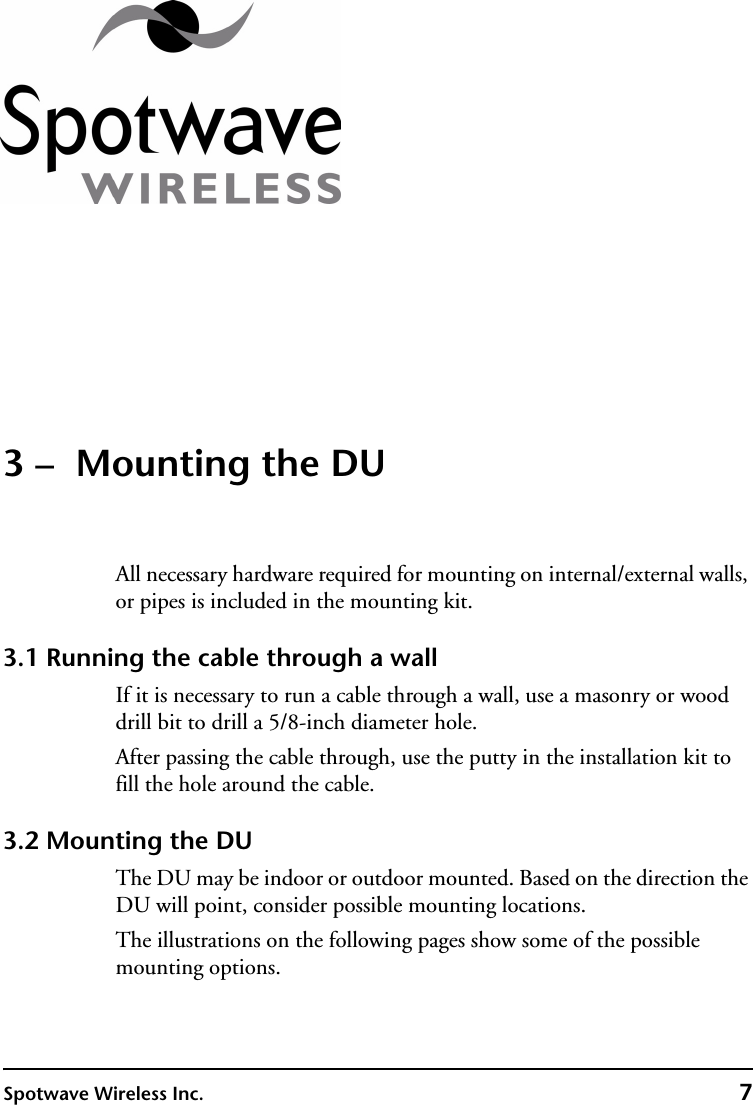 Spotwave Wireless Inc. 73 –  Mounting the DUAll necessary hardware required for mounting on internal/external walls, or pipes is included in the mounting kit.3.1 Running the cable through a wallIf it is necessary to run a cable through a wall, use a masonry or wood drill bit to drill a 5/8-inch diameter hole.After passing the cable through, use the putty in the installation kit to fill the hole around the cable.3.2 Mounting the DUThe DU may be indoor or outdoor mounted. Based on the direction the DU will point, consider possible mounting locations.The illustrations on the following pages show some of the possible mounting options.