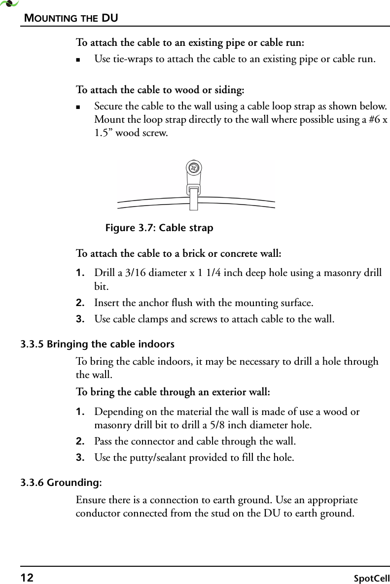 MOUNTING THE DU12 SpotCell To attach the cable to an existing pipe or cable run:Use tie-wraps to attach the cable to an existing pipe or cable run. To attach the cable to wood or siding:Secure the cable to the wall using a cable loop strap as shown below. Mount the loop strap directly to the wall where possible using a #6 x 1.5” wood screw. Figure 3.7: Cable strapTo attach the cable to a brick or concrete wall:1. Drill a 3/16 diameter x 1 1/4 inch deep hole using a masonry drill bit.2. Insert the anchor flush with the mounting surface.3. Use cable clamps and screws to attach cable to the wall.3.3.5 Bringing the cable indoorsTo bring the cable indoors, it may be necessary to drill a hole through the wall.To bring the cable through an exterior wall:1. Depending on the material the wall is made of use a wood or masonry drill bit to drill a 5/8 inch diameter hole.2. Pass the connector and cable through the wall.3. Use the putty/sealant provided to fill the hole.3.3.6 Grounding:Ensure there is a connection to earth ground. Use an appropriate conductor connected from the stud on the DU to earth ground.