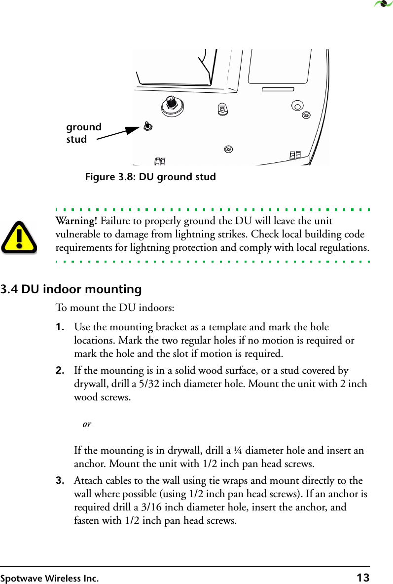 Spotwave Wireless Inc. 13Figure 3.8: DU ground stud Warning! Failure to properly ground the DU will leave the unit vulnerable to damage from lightning strikes. Check local building code requirements for lightning protection and comply with local regulations.3.4 DU indoor mountingTo mount the DU indoors:1. Use the mounting bracket as a template and mark the hole locations. Mark the two regular holes if no motion is required or mark the hole and the slot if motion is required.2. If the mounting is in a solid wood surface, or a stud covered by drywall, drill a 5/32 inch diameter hole. Mount the unit with 2 inch wood screws.     or  If the mounting is in drywall, drill a ¼ diameter hole and insert an anchor. Mount the unit with 1/2 inch pan head screws.3. Attach cables to the wall using tie wraps and mount directly to the wall where possible (using 1/2 inch pan head screws). If an anchor is required drill a 3/16 inch diameter hole, insert the anchor, and fasten with 1/2 inch pan head screws.groundstud