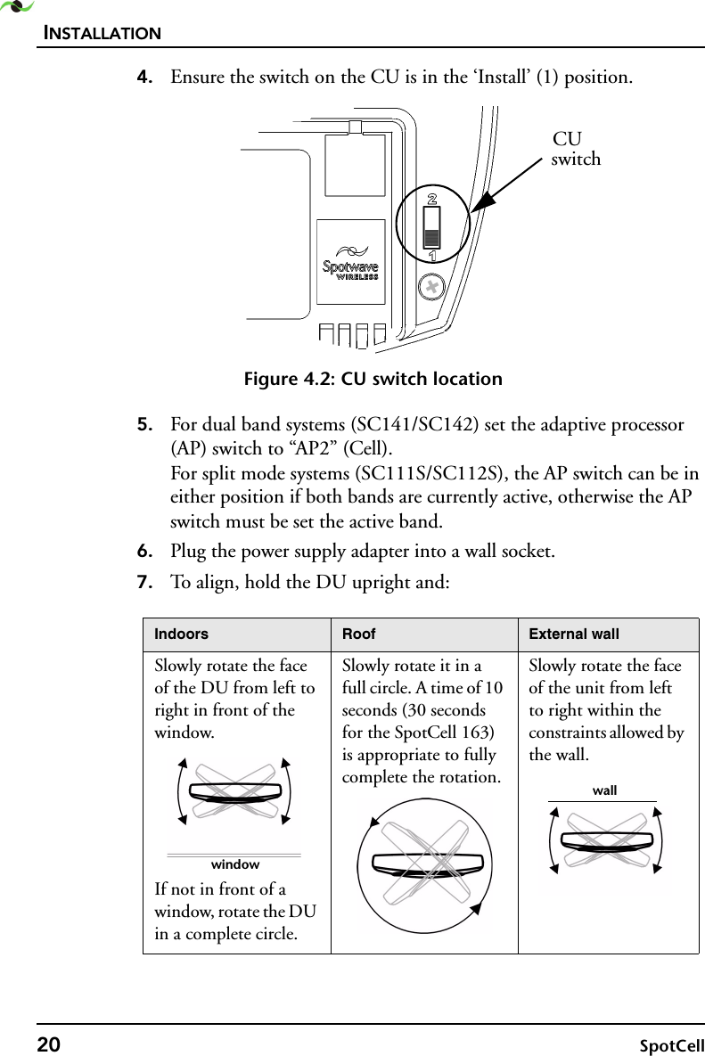 INSTALLATION20 SpotCell 4. Ensure the switch on the CU is in the ‘Install’ (1) position. Figure 4.2: CU switch location5. For dual band systems (SC141/SC142) set the adaptive processor (AP) switch to “AP2” (Cell). For split mode systems (SC111S/SC112S), the AP switch can be in either position if both bands are currently active, otherwise the AP switch must be set the active band. 6. Plug the power supply adapter into a wall socket.7. To align, hold the DU upright and:Indoors Roof External wallSlowly rotate the face of the DU from left to right in front of the window.If not in front of a window, rotate the DU in a complete circle.Slowly rotate it in a full circle. A time of 10 seconds (30 seconds for the SpotCell 163) is appropriate to fully complete the rotation.Slowly rotate the face of the unit from left to right within the constraints allowed by the wall.CUswitchwindowwall