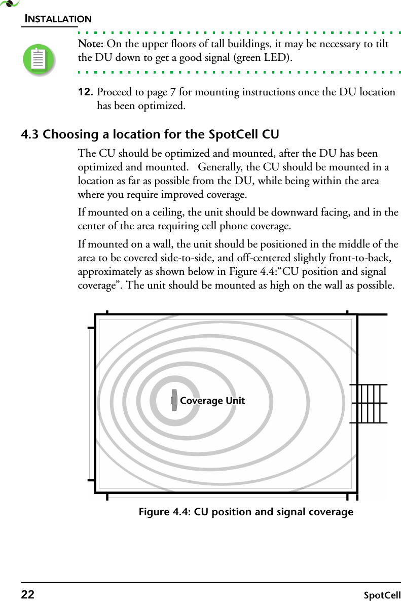 INSTALLATION22 SpotCell Note: On the upper floors of tall buildings, it may be necessary to tilt the DU down to get a good signal (green LED).12. Proceed to page 7 for mounting instructions once the DU location has been optimized.4.3 Choosing a location for the SpotCell CUThe CU should be optimized and mounted, after the DU has been optimized and mounted.   Generally, the CU should be mounted in a location as far as possible from the DU, while being within the area where you require improved coverage.If mounted on a ceiling, the unit should be downward facing, and in the center of the area requiring cell phone coverage.If mounted on a wall, the unit should be positioned in the middle of the area to be covered side-to-side, and off-centered slightly front-to-back, approximately as shown below in Figure 4.4:“CU position and signal coverage”. The unit should be mounted as high on the wall as possible.Figure 4.4: CU position and signal coverage