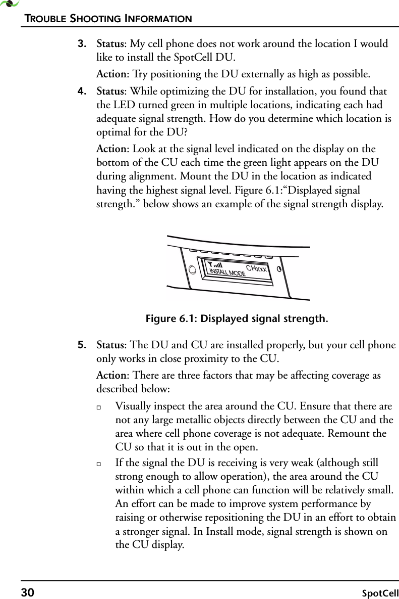 TROUBLE SHOOTING INFORMATION30 SpotCell 3. Status: My cell phone does not work around the location I would like to install the SpotCell DU.Action: Try positioning the DU externally as high as possible.4. Status: While optimizing the DU for installation, you found that the LED turned green in multiple locations, indicating each had adequate signal strength. How do you determine which location is optimal for the DU?Action: Look at the signal level indicated on the display on the bottom of the CU each time the green light appears on the DU during alignment. Mount the DU in the location as indicated having the highest signal level. Figure 6.1:“Displayed signal strength.” below shows an example of the signal strength display. Figure 6.1: Displayed signal strength.5. Status: The DU and CU are installed properly, but your cell phone only works in close proximity to the CU.Action: There are three factors that may be affecting coverage as described below:Visually inspect the area around the CU. Ensure that there are not any large metallic objects directly between the CU and the area where cell phone coverage is not adequate. Remount the CU so that it is out in the open. If the signal the DU is receiving is very weak (although still strong enough to allow operation), the area around the CU within which a cell phone can function will be relatively small. An effort can be made to improve system performance by raising or otherwise repositioning the DU in an effort to obtain a stronger signal. In Install mode, signal strength is shown on the CU display.