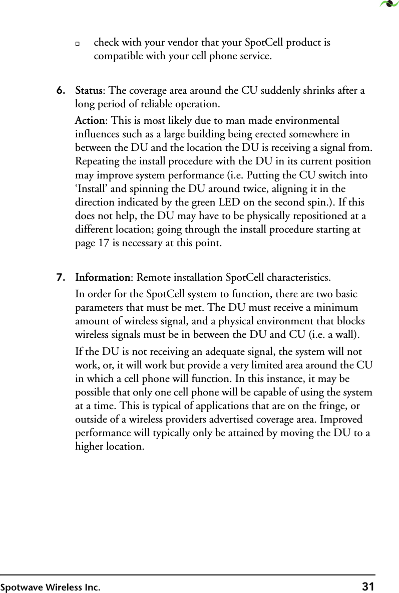 Spotwave Wireless Inc. 31check with your vendor that your SpotCell product is compatible with your cell phone service.  6. Status: The coverage area around the CU suddenly shrinks after a long period of reliable operation.Action: This is most likely due to man made environmental influences such as a large building being erected somewhere in between the DU and the location the DU is receiving a signal from. Repeating the install procedure with the DU in its current position may improve system performance (i.e. Putting the CU switch into ‘Install’ and spinning the DU around twice, aligning it in the direction indicated by the green LED on the second spin.). If this does not help, the DU may have to be physically repositioned at a different location; going through the install procedure starting at page 17 is necessary at this point.7. Information: Remote installation SpotCell characteristics.In order for the SpotCell system to function, there are two basic parameters that must be met. The DU must receive a minimum amount of wireless signal, and a physical environment that blocks wireless signals must be in between the DU and CU (i.e. a wall). If the DU is not receiving an adequate signal, the system will not work, or, it will work but provide a very limited area around the CU in which a cell phone will function. In this instance, it may be possible that only one cell phone will be capable of using the system at a time. This is typical of applications that are on the fringe, or outside of a wireless providers advertised coverage area. Improved performance will typically only be attained by moving the DU to a higher location.