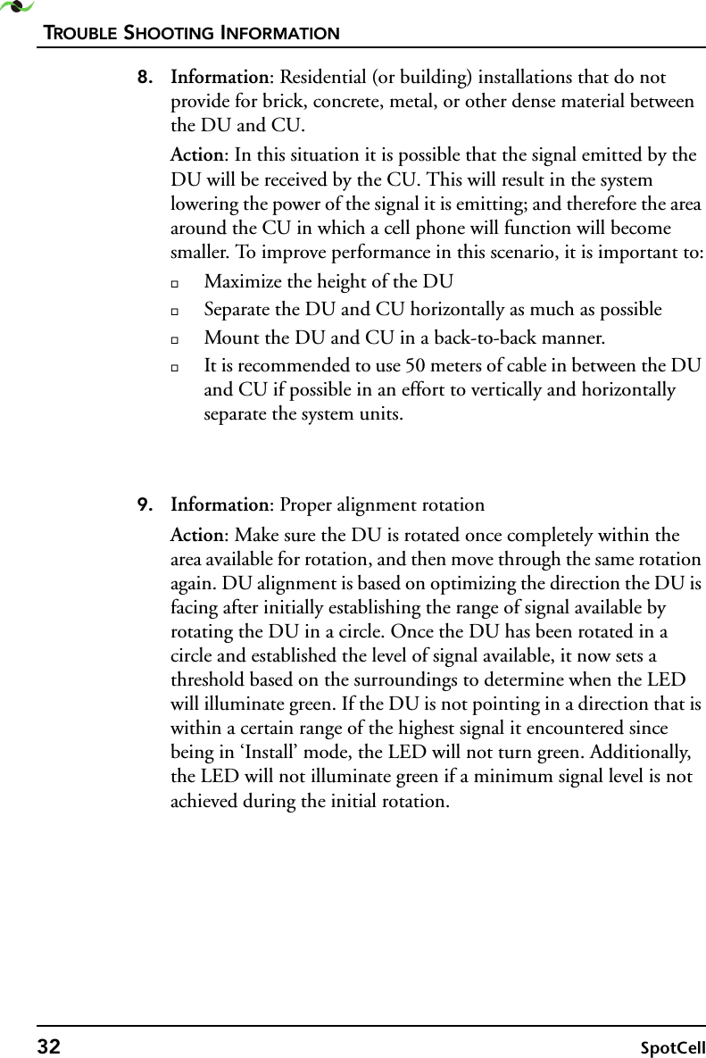 TROUBLE SHOOTING INFORMATION32 SpotCell 8. Information: Residential (or building) installations that do not provide for brick, concrete, metal, or other dense material between the DU and CU.Action: In this situation it is possible that the signal emitted by the DU will be received by the CU. This will result in the system lowering the power of the signal it is emitting; and therefore the area around the CU in which a cell phone will function will become smaller. To improve performance in this scenario, it is important to:Maximize the height of the DUSeparate the DU and CU horizontally as much as possibleMount the DU and CU in a back-to-back manner.It is recommended to use 50 meters of cable in between the DU and CU if possible in an effort to vertically and horizontally separate the system units.9. Information: Proper alignment rotationAction: Make sure the DU is rotated once completely within the area available for rotation, and then move through the same rotation again. DU alignment is based on optimizing the direction the DU is facing after initially establishing the range of signal available by rotating the DU in a circle. Once the DU has been rotated in a circle and established the level of signal available, it now sets a threshold based on the surroundings to determine when the LED will illuminate green. If the DU is not pointing in a direction that is within a certain range of the highest signal it encountered since being in ‘Install’ mode, the LED will not turn green. Additionally, the LED will not illuminate green if a minimum signal level is not achieved during the initial rotation.