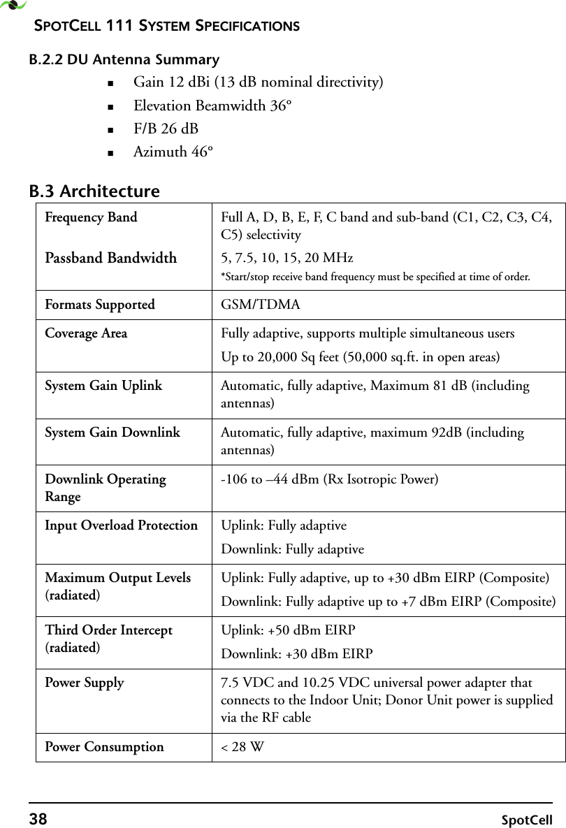 SPOTCELL 111 SYSTEM SPECIFICATIONS38 SpotCellB.2.2 DU Antenna SummaryGain 12 dBi (13 dB nominal directivity)Elevation Beamwidth 36°F/B 26 dBAzimuth 46°B.3 ArchitectureFrequency Band Passband BandwidthFull A, D, B, E, F, C band and sub-band (C1, C2, C3, C4, C5) selectivity5, 7.5, 10, 15, 20 MHz*Start/stop receive band frequency must be specified at time of order.Formats Supported GSM/TDMACoverage Area Fully adaptive, supports multiple simultaneous usersUp to 20,000 Sq feet (50,000 sq.ft. in open areas)System Gain Uplink Automatic, fully adaptive, Maximum 81 dB (including antennas)System Gain Downlink Automatic, fully adaptive, maximum 92dB (including antennas)Downlink Operating Range-106 to –44 dBm (Rx Isotropic Power)Input Overload Protection Uplink: Fully adaptiveDownlink: Fully adaptiveMaximum Output Levels (radiated)Uplink: Fully adaptive, up to +30 dBm EIRP (Composite)Downlink: Fully adaptive up to +7 dBm EIRP (Composite)Third Order Intercept (radiated)Uplink: +50 dBm EIRPDownlink: +30 dBm EIRPPower Supply 7.5 VDC and 10.25 VDC universal power adapter that connects to the Indoor Unit; Donor Unit power is supplied via the RF cablePower Consumption &lt; 28 W