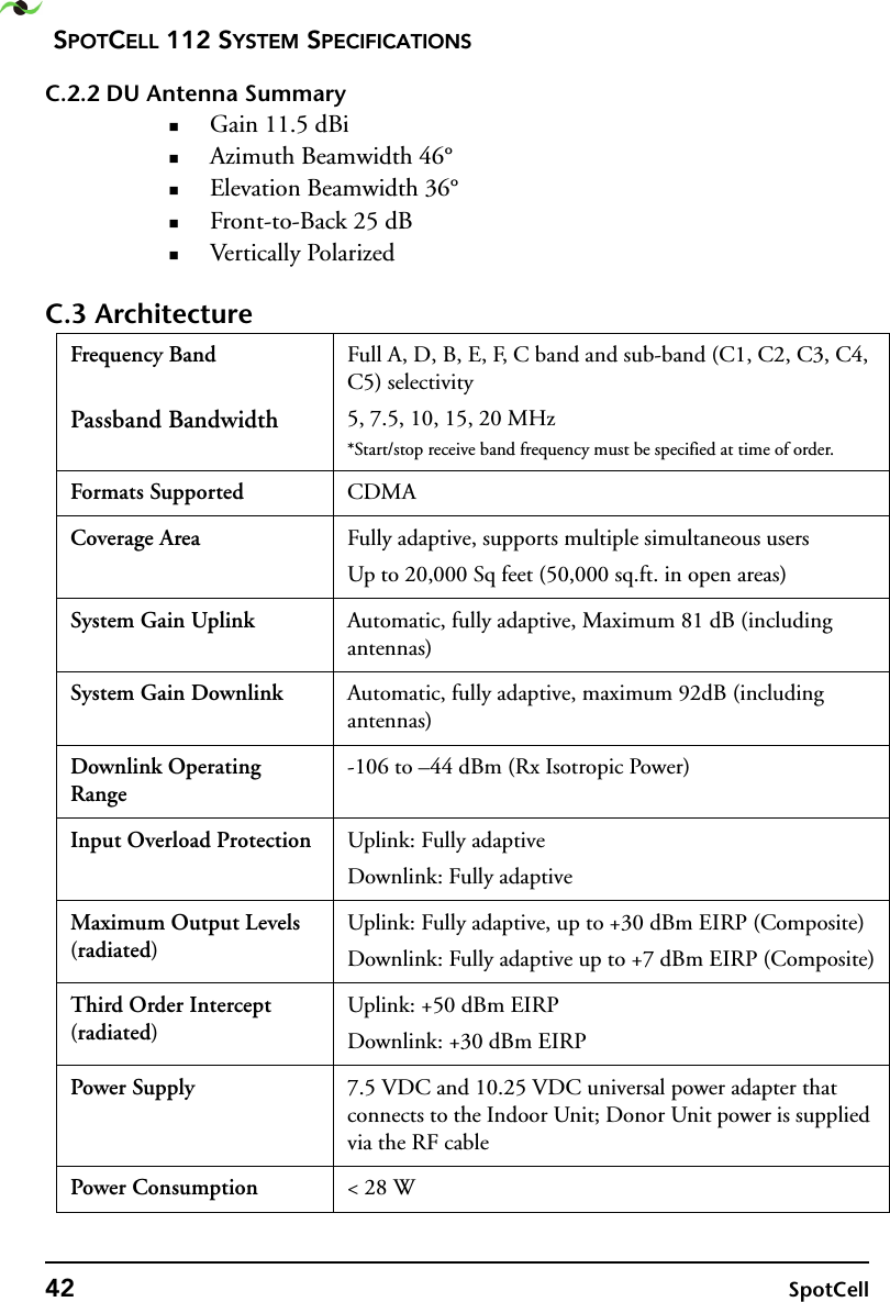 SPOTCELL 112 SYSTEM SPECIFICATIONS42 SpotCellC.2.2 DU Antenna SummaryGain 11.5 dBiAzimuth Beamwidth 46°Elevation Beamwidth 36°Front-to-Back 25 dBVertically PolarizedC.3 ArchitectureFrequency Band Passband BandwidthFull A, D, B, E, F, C band and sub-band (C1, C2, C3, C4, C5) selectivity5, 7.5, 10, 15, 20 MHz*Start/stop receive band frequency must be specified at time of order.Formats Supported CDMACoverage Area Fully adaptive, supports multiple simultaneous usersUp to 20,000 Sq feet (50,000 sq.ft. in open areas)System Gain Uplink Automatic, fully adaptive, Maximum 81 dB (including antennas)System Gain Downlink Automatic, fully adaptive, maximum 92dB (including antennas)Downlink Operating Range-106 to –44 dBm (Rx Isotropic Power)Input Overload Protection Uplink: Fully adaptiveDownlink: Fully adaptiveMaximum Output Levels (radiated)Uplink: Fully adaptive, up to +30 dBm EIRP (Composite)Downlink: Fully adaptive up to +7 dBm EIRP (Composite)Third Order Intercept (radiated)Uplink: +50 dBm EIRPDownlink: +30 dBm EIRPPower Supply 7.5 VDC and 10.25 VDC universal power adapter that connects to the Indoor Unit; Donor Unit power is supplied via the RF cablePower Consumption &lt; 28 W