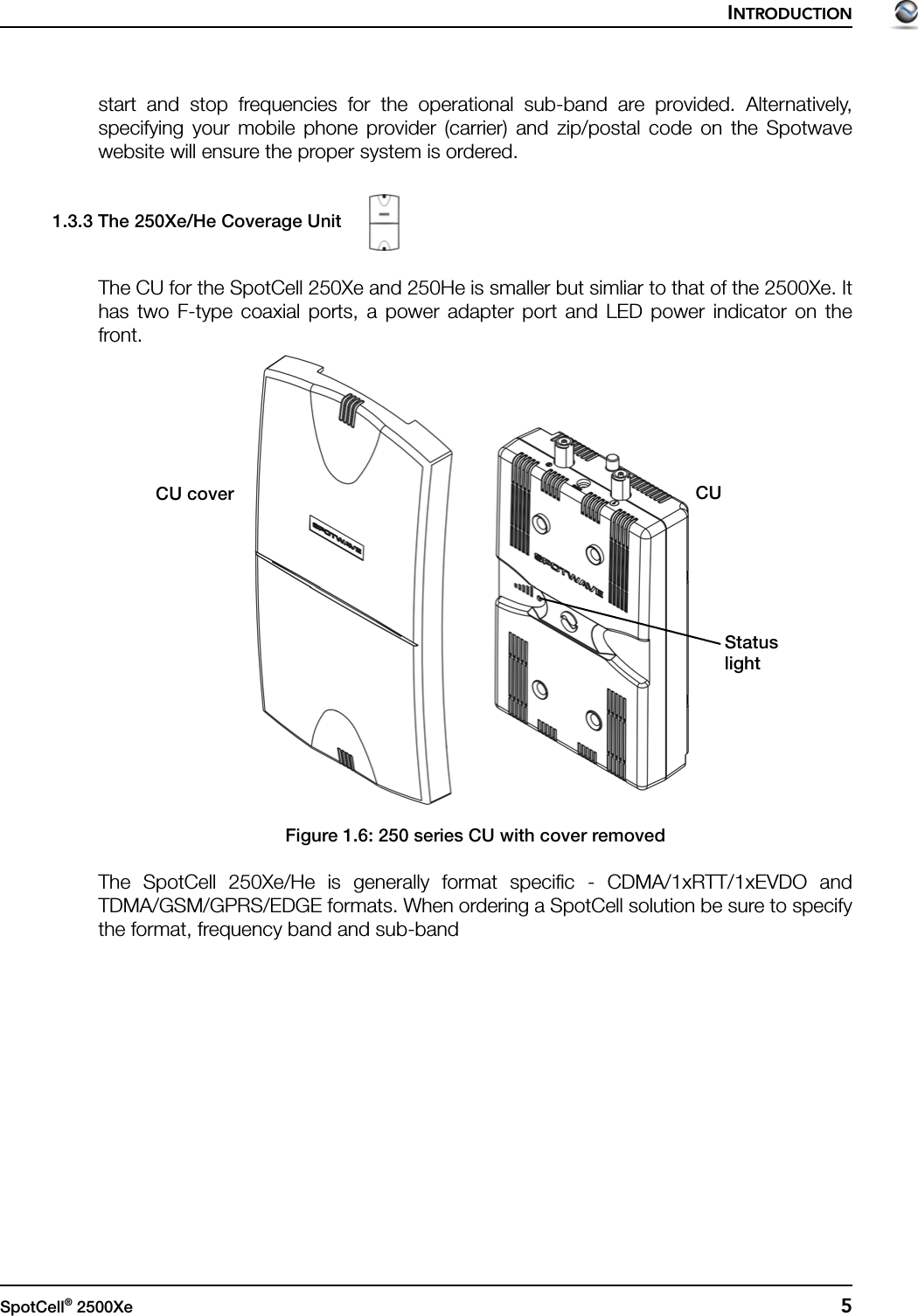 INTRODUCTIONSpotCell® 2500Xe  5start and stop frequencies for the operational sub-band are provided. Alternatively,specifying your mobile phone provider (carrier) and zip/postal code on the Spotwavewebsite will ensure the proper system is ordered.1.3.3 The 250Xe/He Coverage UnitThe CU for the SpotCell 250Xe and 250He is smaller but simliar to that of the 2500Xe. Ithas two F-type coaxial ports, a power adapter port and LED power indicator on thefront.Figure 1.6: 250 series CU with cover removedThe SpotCell 250Xe/He is generally format specific - CDMA/1xRTT/1xEVDO andTDMA/GSM/GPRS/EDGE formats. When ordering a SpotCell solution be sure to specifythe format, frequency band and sub-bandStatuslightCUCU cover