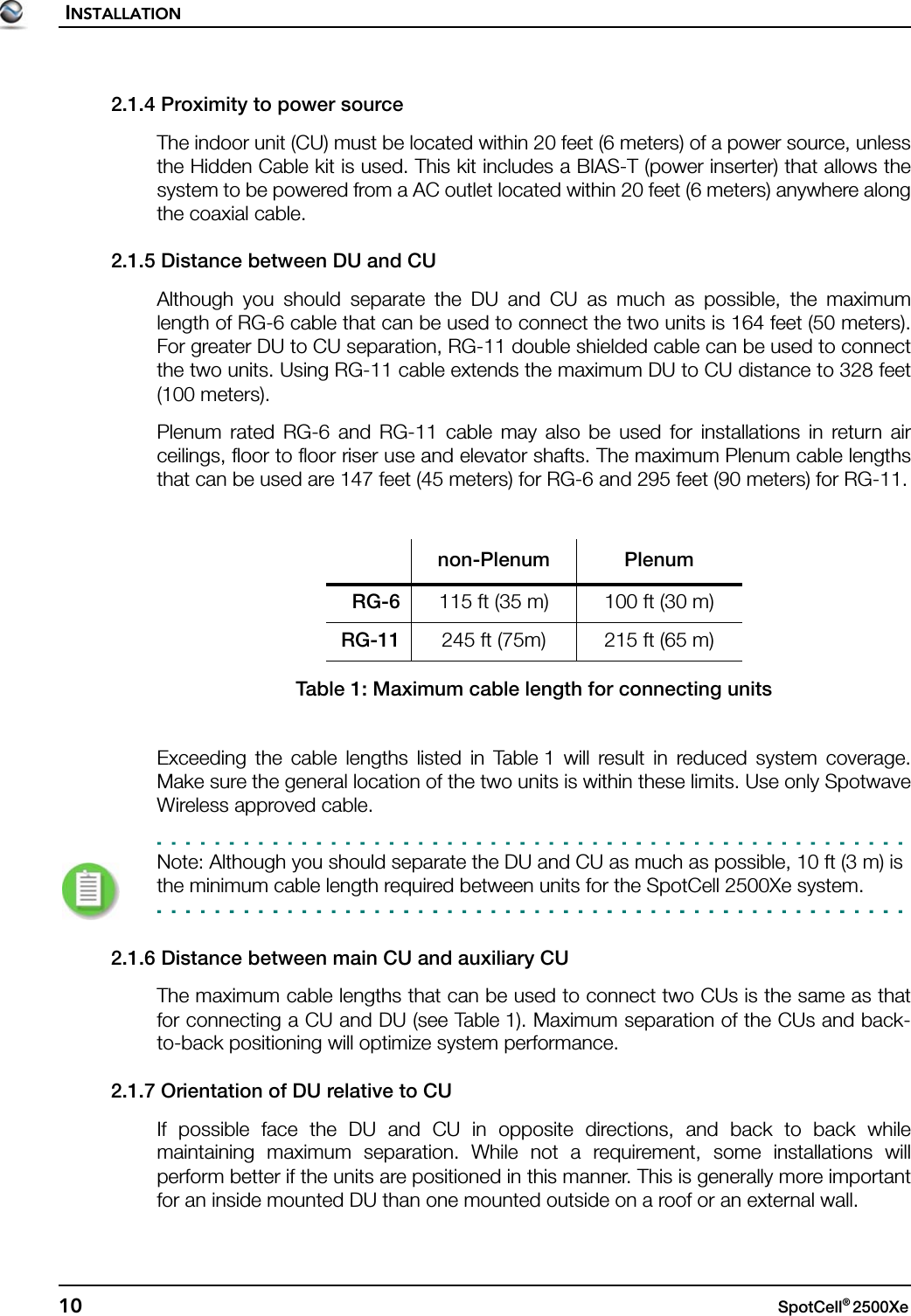 INSTALLATION10 SpotCell® 2500Xe 2.1.4 Proximity to power sourceThe indoor unit (CU) must be located within 20 feet (6 meters) of a power source, unlessthe Hidden Cable kit is used. This kit includes a BIAS-T (power inserter) that allows thesystem to be powered from a AC outlet located within 20 feet (6 meters) anywhere alongthe coaxial cable.2.1.5 Distance between DU and CUAlthough you should separate the DU and CU as much as possible, the maximumlength of RG-6 cable that can be used to connect the two units is 164 feet (50 meters).For greater DU to CU separation, RG-11 double shielded cable can be used to connectthe two units. Using RG-11 cable extends the maximum DU to CU distance to 328 feet(100 meters).Plenum rated RG-6 and RG-11 cable may also be used for installations in return airceilings, floor to floor riser use and elevator shafts. The maximum Plenum cable lengthsthat can be used are 147 feet (45 meters) for RG-6 and 295 feet (90 meters) for RG-11.Exceeding the cable lengths listed in Table 1 will result in reduced system coverage.Make sure the general location of the two units is within these limits. Use only SpotwaveWireless approved cable.Note: Although you should separate the DU and CU as much as possible, 10 ft (3 m) is the minimum cable length required between units for the SpotCell 2500Xe system.2.1.6 Distance between main CU and auxiliary CUThe maximum cable lengths that can be used to connect two CUs is the same as thatfor connecting a CU and DU (see Table 1). Maximum separation of the CUs and back-to-back positioning will optimize system performance.2.1.7 Orientation of DU relative to CUIf possible face the DU and CU in opposite directions, and back to back whilemaintaining maximum separation. While not a requirement, some installations willperform better if the units are positioned in this manner. This is generally more importantfor an inside mounted DU than one mounted outside on a roof or an external wall.non-Plenum PlenumRG-6 115 ft (35 m) 100 ft (30 m)RG-11 245 ft (75m) 215 ft (65 m)Table 1: Maximum cable length for connecting units