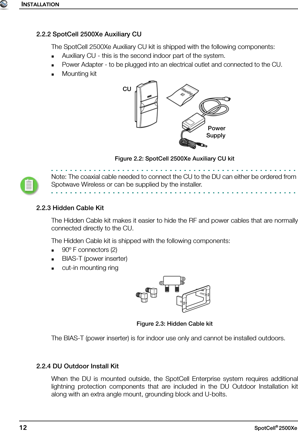 INSTALLATION12 SpotCell® 2500Xe 2.2.2 SpotCell 2500Xe Auxiliary CUThe SpotCell 2500Xe Auxiliary CU kit is shipped with the following components:Auxiliary CU - this is the second indoor part of the system. Power Adapter - to be plugged into an electrical outlet and connected to the CU.Mounting kitFigure 2.2: SpotCell 2500Xe Auxiliary CU kitNote: The coaxial cable needed to connect the CU to the DU can either be ordered from Spotwave Wireless or can be supplied by the installer.2.2.3 Hidden Cable KitThe Hidden Cable kit makes it easier to hide the RF and power cables that are normallyconnected directly to the CU.The Hidden Cable kit is shipped with the following components:90º F connectors (2)BIAS-T (power inserter)cut-in mounting ringFigure 2.3: Hidden Cable kitThe BIAS-T (power inserter) is for indoor use only and cannot be installed outdoors.2.2.4 DU Outdoor Install KitWhen the DU is mounted outside, the SpotCell Enterprise system requires additionallightning protection components that are included in the DU Outdoor Installation kitalong with an extra angle mount, grounding block and U-bolts.CUPowerSupply