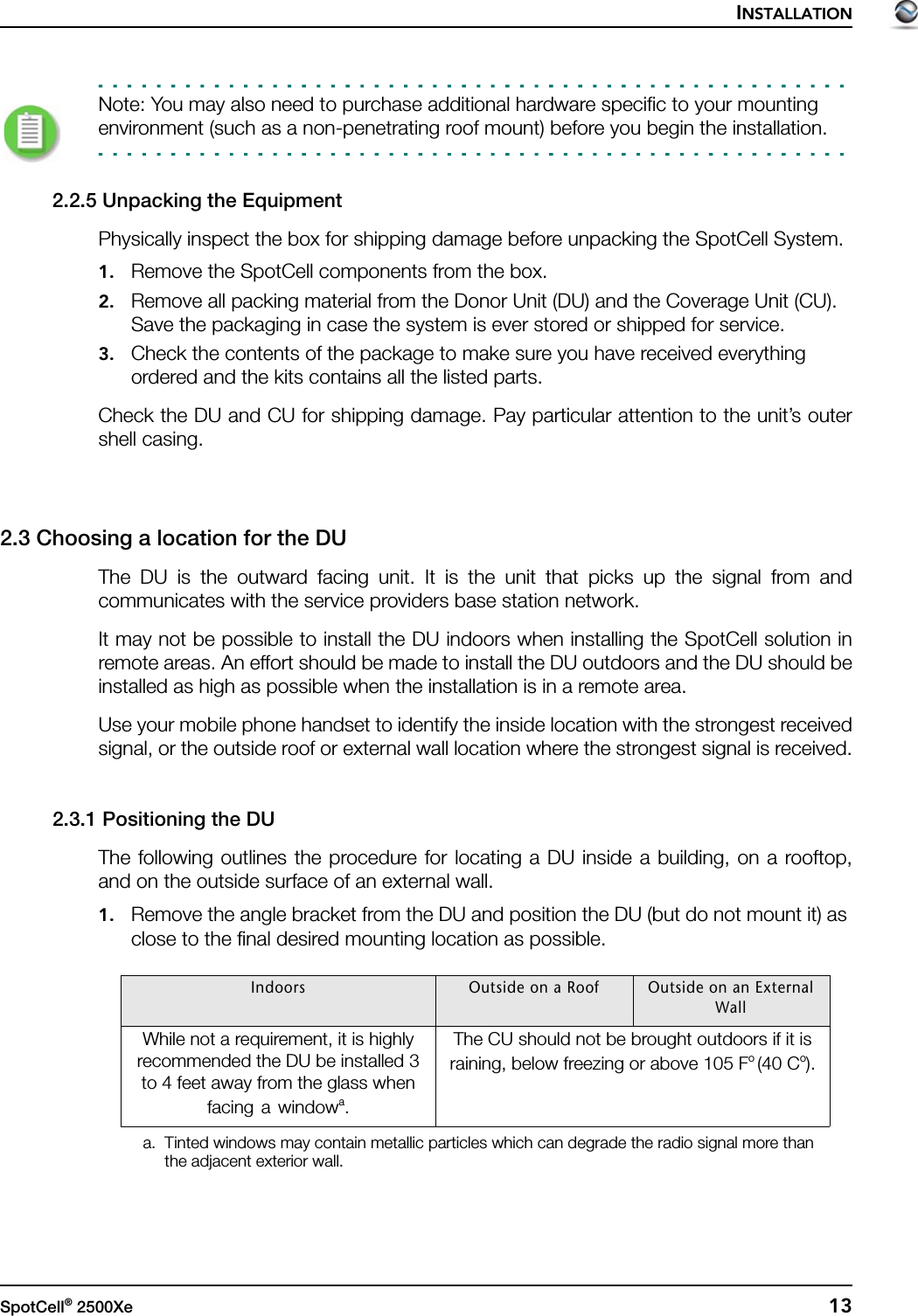 INSTALLATIONSpotCell® 2500Xe  13Note: You may also need to purchase additional hardware specific to your mounting environment (such as a non-penetrating roof mount) before you begin the installation.2.2.5 Unpacking the EquipmentPhysically inspect the box for shipping damage before unpacking the SpotCell System.1. Remove the SpotCell components from the box.2. Remove all packing material from the Donor Unit (DU) and the Coverage Unit (CU). Save the packaging in case the system is ever stored or shipped for service.3. Check the contents of the package to make sure you have received everything ordered and the kits contains all the listed parts.Check the DU and CU for shipping damage. Pay particular attention to the unit’s outershell casing.2.3 Choosing a location for the DU The DU is the outward facing unit. It is the unit that picks up the signal from andcommunicates with the service providers base station network.It may not be possible to install the DU indoors when installing the SpotCell solution inremote areas. An effort should be made to install the DU outdoors and the DU should beinstalled as high as possible when the installation is in a remote area.Use your mobile phone handset to identify the inside location with the strongest receivedsignal, or the outside roof or external wall location where the strongest signal is received.2.3.1 Positioning the DUThe following outlines the procedure for locating a DU inside a building, on a rooftop,and on the outside surface of an external wall.1. Remove the angle bracket from the DU and position the DU (but do not mount it) as close to the final desired mounting location as possible. Indoors Outside on a Roof Outside on an External WallWhile not a requirement, it is highly recommended the DU be installed 3 to 4 feet away from the glass when facing a windowa.a. Tinted windows may contain metallic particles which can degrade the radio signal more than the adjacent exterior wall. The CU should not be brought outdoors if it is raining, below freezing or above 105 Fo (40 Co).