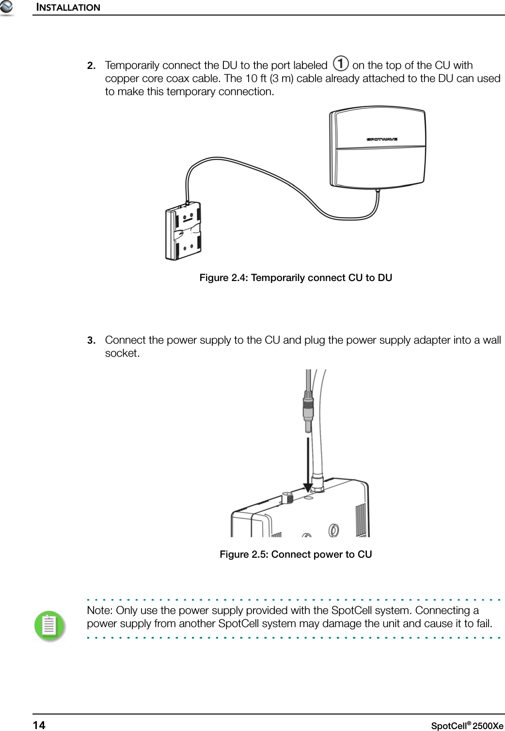 INSTALLATION14 SpotCell® 2500Xe 2. Temporarily connect the DU to the port labeled   on the top of the CU with copper core coax cable. The 10 ft (3 m) cable already attached to the DU can used to make this temporary connection.Figure 2.4: Temporarily connect CU to DU3. Connect the power supply to the CU and plug the power supply adapter into a wall socket.Figure 2.5: Connect power to CUNote: Only use the power supply provided with the SpotCell system. Connecting a power supply from another SpotCell system may damage the unit and cause it to fail.