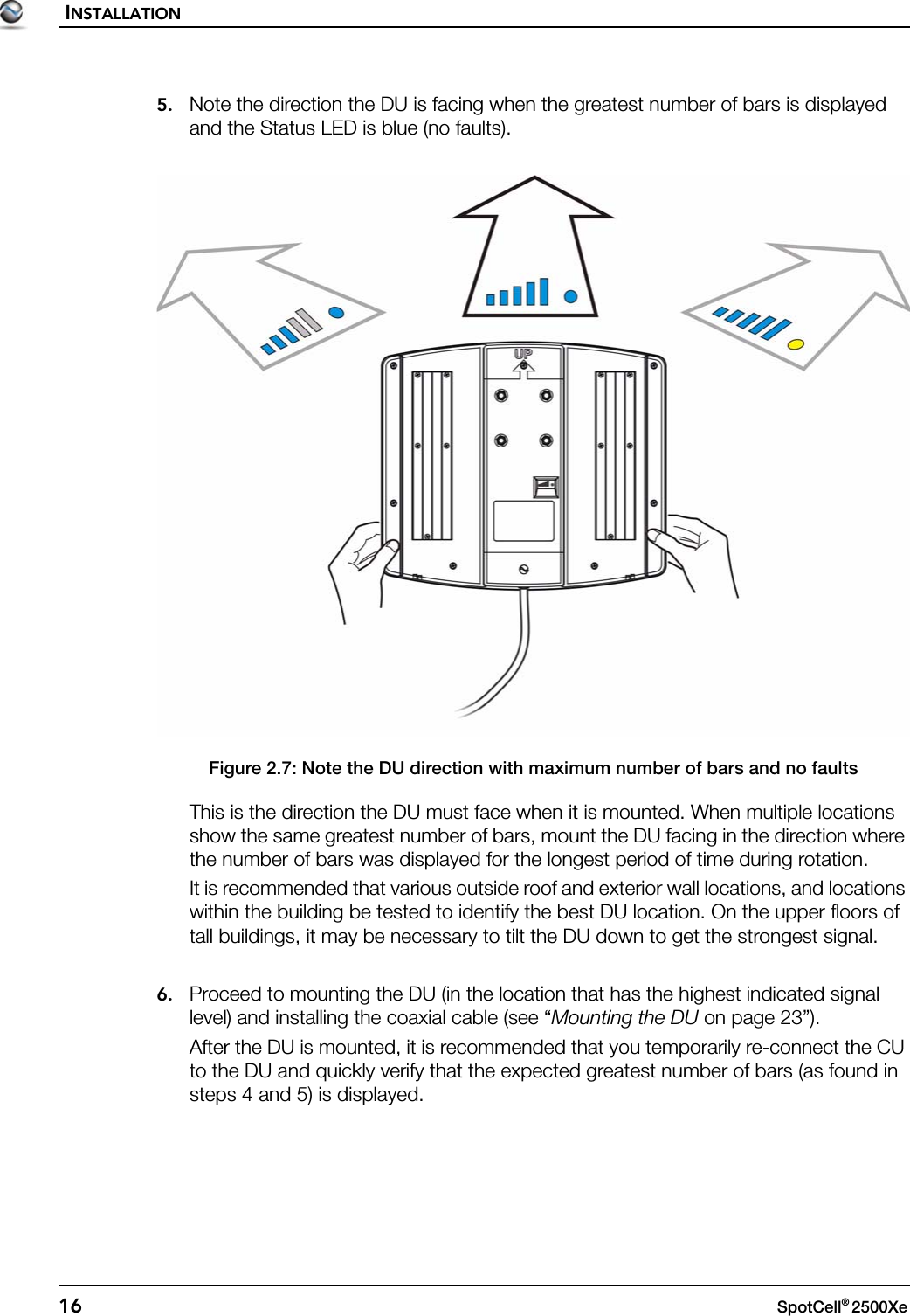 INSTALLATION16 SpotCell® 2500Xe 5. Note the direction the DU is facing when the greatest number of bars is displayed and the Status LED is blue (no faults).Figure 2.7: Note the DU direction with maximum number of bars and no faultsThis is the direction the DU must face when it is mounted. When multiple locations show the same greatest number of bars, mount the DU facing in the direction where the number of bars was displayed for the longest period of time during rotation.It is recommended that various outside roof and exterior wall locations, and locations within the building be tested to identify the best DU location. On the upper floors of tall buildings, it may be necessary to tilt the DU down to get the strongest signal.6. Proceed to mounting the DU (in the location that has the highest indicated signal level) and installing the coaxial cable (see “Mounting the DU on page 23”).After the DU is mounted, it is recommended that you temporarily re-connect the CU to the DU and quickly verify that the expected greatest number of bars (as found in steps 4 and 5) is displayed.