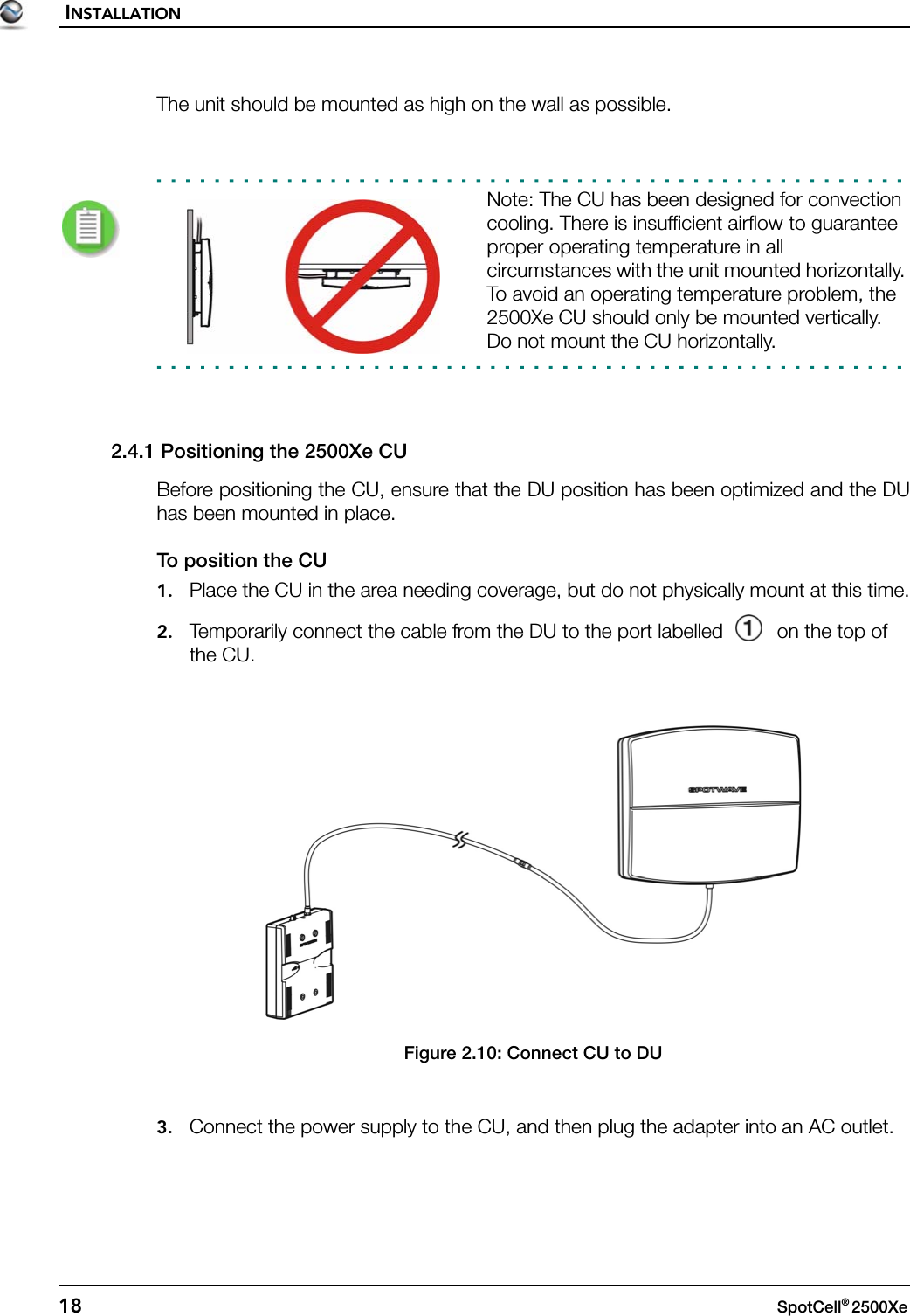 INSTALLATION18 SpotCell® 2500Xe The unit should be mounted as high on the wall as possible.Note: The CU has been designed for convection cooling. There is insufficient airflow to guarantee proper operating temperature in all circumstances with the unit mounted horizontally. To avoid an operating temperature problem, the 2500Xe CU should only be mounted vertically.Do not mount the CU horizontally.2.4.1 Positioning the 2500Xe CUBefore positioning the CU, ensure that the DU position has been optimized and the DUhas been mounted in place.To position the CU1. Place the CU in the area needing coverage, but do not physically mount at this time.2. Temporarily connect the cable from the DU to the port labelled  on the top of the CU.Figure 2.10: Connect CU to DU3. Connect the power supply to the CU, and then plug the adapter into an AC outlet.
