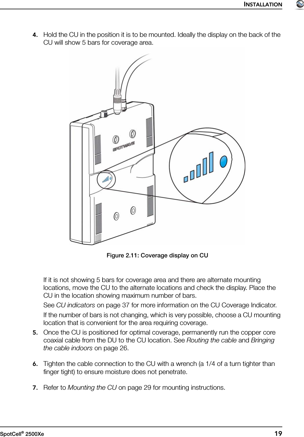 INSTALLATIONSpotCell® 2500Xe  194. Hold the CU in the position it is to be mounted. Ideally the display on the back of the CU will show 5 bars for coverage area.Figure 2.11: Coverage display on CUIf it is not showing 5 bars for coverage area and there are alternate mounting locations, move the CU to the alternate locations and check the display. Place the CU in the location showing maximum number of bars.See CU indicators on page 37 for more information on the CU Coverage Indicator.If the number of bars is not changing, which is very possible, choose a CU mounting location that is convenient for the area requiring coverage.5. Once the CU is positioned for optimal coverage, permanently run the copper core coaxial cable from the DU to the CU location. See Routing the cable and Bringing the cable indoors on page 26.6. Tighten the cable connection to the CU with a wrench (a 1/4 of a turn tighter than finger tight) to ensure moisture does not penetrate.7. Refer to Mounting the CU on page 29 for mounting instructions.