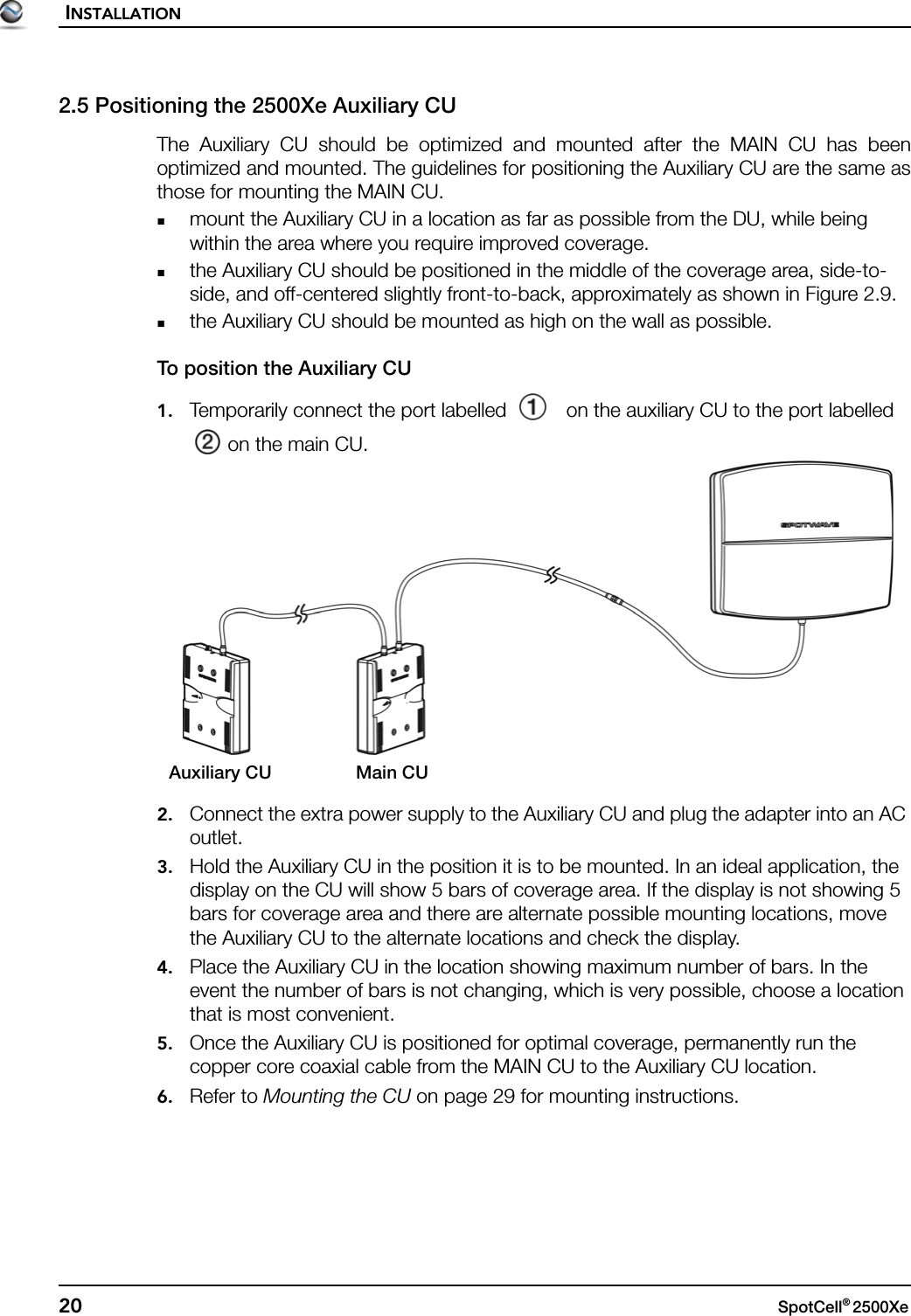 INSTALLATION20 SpotCell® 2500Xe 2.5 Positioning the 2500Xe Auxiliary CUThe Auxiliary CU should be optimized and mounted after the MAIN CU has beenoptimized and mounted. The guidelines for positioning the Auxiliary CU are the same asthose for mounting the MAIN CU.mount the Auxiliary CU in a location as far as possible from the DU, while being within the area where you require improved coverage.the Auxiliary CU should be positioned in the middle of the coverage area, side-to-side, and off-centered slightly front-to-back, approximately as shown in Figure 2.9.the Auxiliary CU should be mounted as high on the wall as possible.To position the Auxiliary CU1. Temporarily connect the port labelled   on the auxiliary CU to the port labelled  on the main CU.2. Connect the extra power supply to the Auxiliary CU and plug the adapter into an AC outlet.3. Hold the Auxiliary CU in the position it is to be mounted. In an ideal application, the display on the CU will show 5 bars of coverage area. If the display is not showing 5 bars for coverage area and there are alternate possible mounting locations, move the Auxiliary CU to the alternate locations and check the display.4. Place the Auxiliary CU in the location showing maximum number of bars. In the event the number of bars is not changing, which is very possible, choose a location that is most convenient.5. Once the Auxiliary CU is positioned for optimal coverage, permanently run the copper core coaxial cable from the MAIN CU to the Auxiliary CU location.6. Refer to Mounting the CU on page 29 for mounting instructions.Main CUAuxiliary CU
