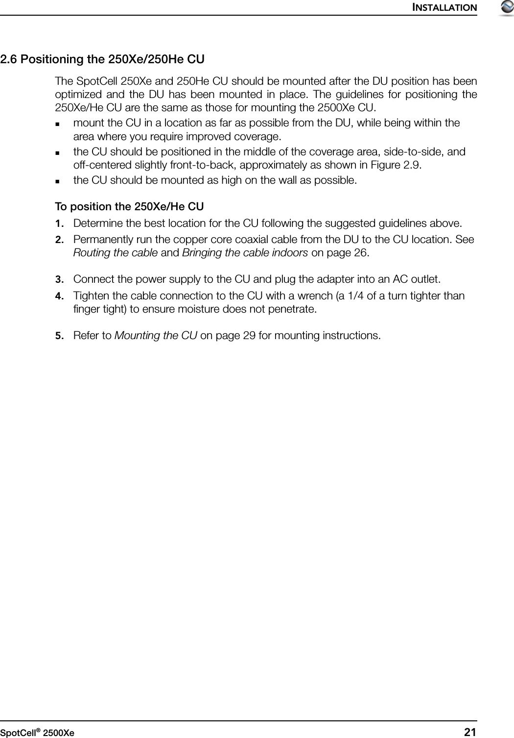 INSTALLATIONSpotCell® 2500Xe  212.6 Positioning the 250Xe/250He CUThe SpotCell 250Xe and 250He CU should be mounted after the DU position has beenoptimized and the DU has been mounted in place. The guidelines for positioning the250Xe/He CU are the same as those for mounting the 2500Xe CU.mount the CU in a location as far as possible from the DU, while being within the area where you require improved coverage.the CU should be positioned in the middle of the coverage area, side-to-side, and off-centered slightly front-to-back, approximately as shown in Figure 2.9.the CU should be mounted as high on the wall as possible.To position the 250Xe/He CU1. Determine the best location for the CU following the suggested guidelines above.2. Permanently run the copper core coaxial cable from the DU to the CU location. See Routing the cable and Bringing the cable indoors on page 26.3. Connect the power supply to the CU and plug the adapter into an AC outlet.4. Tighten the cable connection to the CU with a wrench (a 1/4 of a turn tighter than finger tight) to ensure moisture does not penetrate.5. Refer to Mounting the CU on page 29 for mounting instructions.