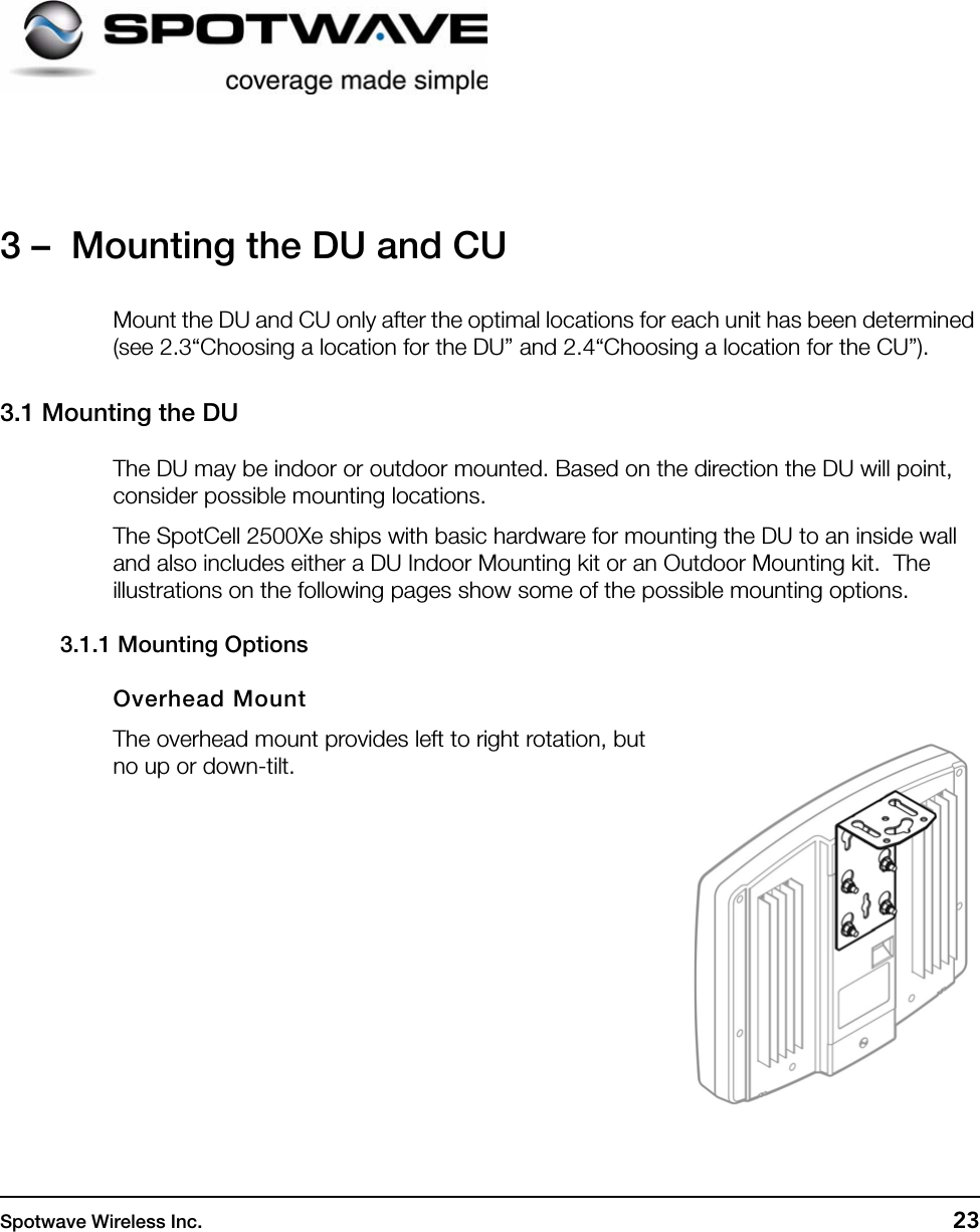 Spotwave Wireless Inc. 233 –  Mounting the DU and CUMount the DU and CU only after the optimal locations for each unit has been determined (see 2.3“Choosing a location for the DU” and 2.4“Choosing a location for the CU”).3.1 Mounting the DUThe DU may be indoor or outdoor mounted. Based on the direction the DU will point, consider possible mounting locations.The SpotCell 2500Xe ships with basic hardware for mounting the DU to an inside wall and also includes either a DU Indoor Mounting kit or an Outdoor Mounting kit.  The illustrations on the following pages show some of the possible mounting options.3.1.1 Mounting OptionsOverhead MountThe overhead mount provides left to right rotation, but no up or down-tilt.