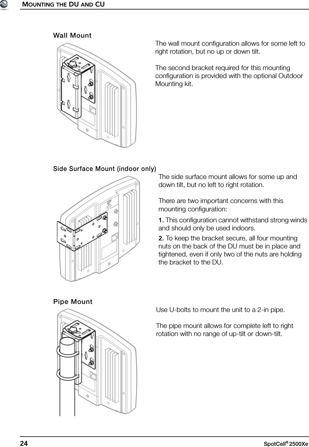 MOUNTING THE DU AND CU24 SpotCell® 2500Xe Wall MountThe wall mount configuration allows for some left to right rotation, but no up or down tilt.The second bracket required for this mounting configuration is provided with the optional Outdoor Mounting kit.Side Surface Mount (indoor only)The side surface mount allows for some up and down tilt, but no left to right rotation.There are two important concerns with this mounting configuration:1. This configuration cannot withstand strong winds and should only be used indoors.2. To keep the bracket secure, all four mounting nuts on the back of the DU must be in place and tightened, even if only two of the nuts are holding the bracket to the DU. Pipe MountUse U-bolts to mount the unit to a 2-in pipe. The pipe mount allows for complete left to right rotation with no range of up-tilt or down-tilt.