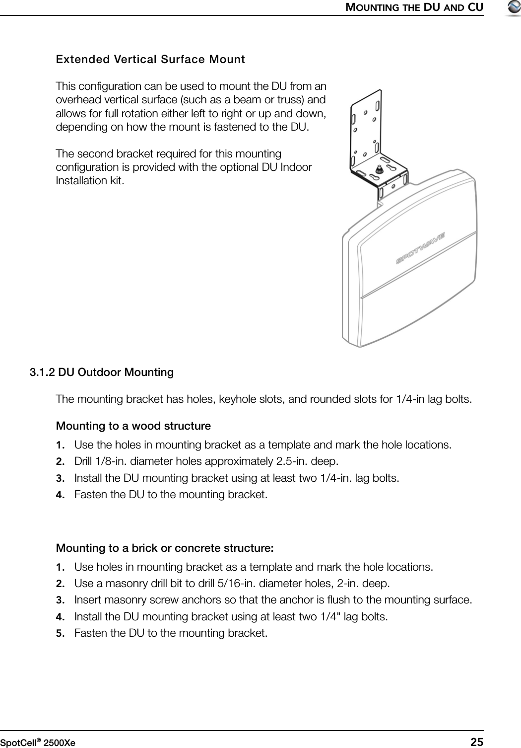 MOUNTING THE DU AND CUSpotCell® 2500Xe  25Extended Vertical Surface MountThis configuration can be used to mount the DU from an overhead vertical surface (such as a beam or truss) and allows for full rotation either left to right or up and down, depending on how the mount is fastened to the DU.The second bracket required for this mounting configuration is provided with the optional DU Indoor Installation kit.3.1.2 DU Outdoor MountingThe mounting bracket has holes, keyhole slots, and rounded slots for 1/4-in lag bolts.Mounting to a wood structure1. Use the holes in mounting bracket as a template and mark the hole locations.2. Drill 1/8-in. diameter holes approximately 2.5-in. deep.3. Install the DU mounting bracket using at least two 1/4-in. lag bolts.4. Fasten the DU to the mounting bracket.Mounting to a brick or concrete structure:1. Use holes in mounting bracket as a template and mark the hole locations.2. Use a masonry drill bit to drill 5/16-in. diameter holes, 2-in. deep.3. Insert masonry screw anchors so that the anchor is flush to the mounting surface. 4. Install the DU mounting bracket using at least two 1/4&quot; lag bolts.5. Fasten the DU to the mounting bracket.