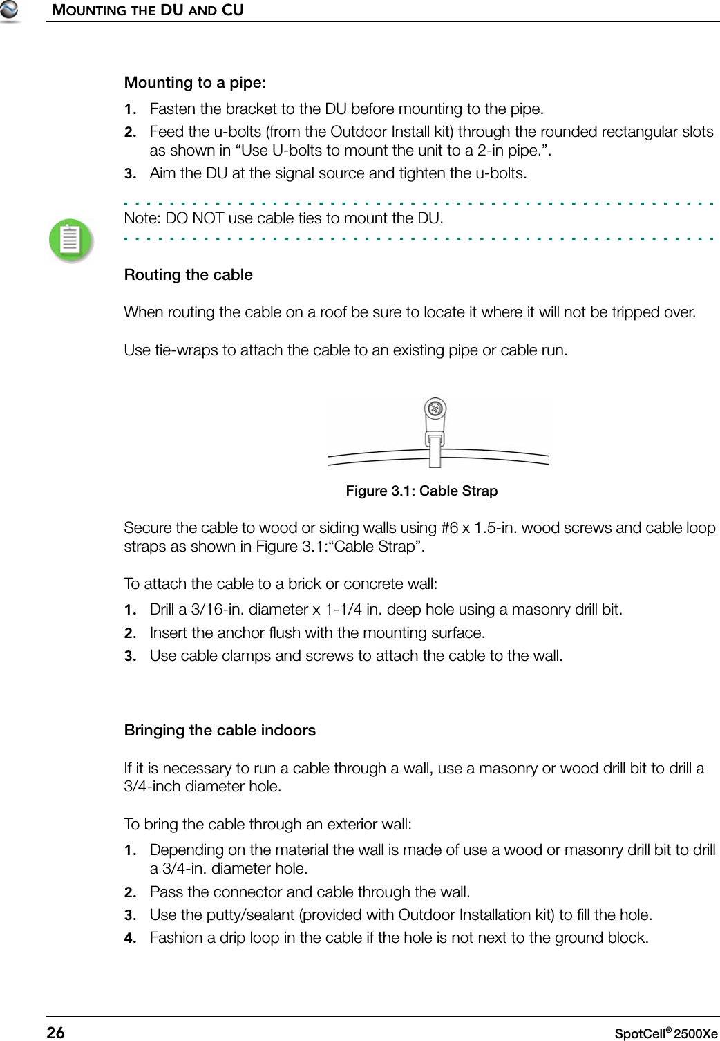 MOUNTING THE DU AND CU26 SpotCell® 2500Xe Mounting to a pipe:1. Fasten the bracket to the DU before mounting to the pipe.2. Feed the u-bolts (from the Outdoor Install kit) through the rounded rectangular slots as shown in “Use U-bolts to mount the unit to a 2-in pipe.”.3. Aim the DU at the signal source and tighten the u-bolts.Note: DO NOT use cable ties to mount the DU.Routing the cableWhen routing the cable on a roof be sure to locate it where it will not be tripped over.Use tie-wraps to attach the cable to an existing pipe or cable run.Figure 3.1: Cable StrapSecure the cable to wood or siding walls using #6 x 1.5-in. wood screws and cable loop straps as shown in Figure 3.1:“Cable Strap”.To attach the cable to a brick or concrete wall:1. Drill a 3/16-in. diameter x 1-1/4 in. deep hole using a masonry drill bit.2. Insert the anchor flush with the mounting surface.3. Use cable clamps and screws to attach the cable to the wall.Bringing the cable indoorsIf it is necessary to run a cable through a wall, use a masonry or wood drill bit to drill a 3/4-inch diameter hole.To bring the cable through an exterior wall:1. Depending on the material the wall is made of use a wood or masonry drill bit to drill a 3/4-in. diameter hole.2. Pass the connector and cable through the wall.3. Use the putty/sealant (provided with Outdoor Installation kit) to fill the hole.4. Fashion a drip loop in the cable if the hole is not next to the ground block.