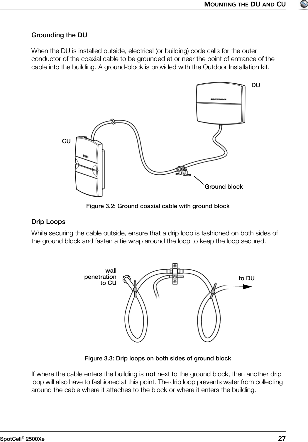 MOUNTING THE DU AND CUSpotCell® 2500Xe  27Grounding the DUWhen the DU is installed outside, electrical (or building) code calls for the outer conductor of the coaxial cable to be grounded at or near the point of entrance of the cable into the building. A ground-block is provided with the Outdoor Installation kit.Figure 3.2: Ground coaxial cable with ground blockDrip LoopsWhile securing the cable outside, ensure that a drip loop is fashioned on both sides of the ground block and fasten a tie wrap around the loop to keep the loop secured.Figure 3.3: Drip loops on both sides of ground blockIf where the cable enters the building is not next to the ground block, then another drip loop will also have to fashioned at this point. The drip loop prevents water from collecting around the cable where it attaches to the block or where it enters the building.CUDUGround blockto DUwallpenetrationto CU