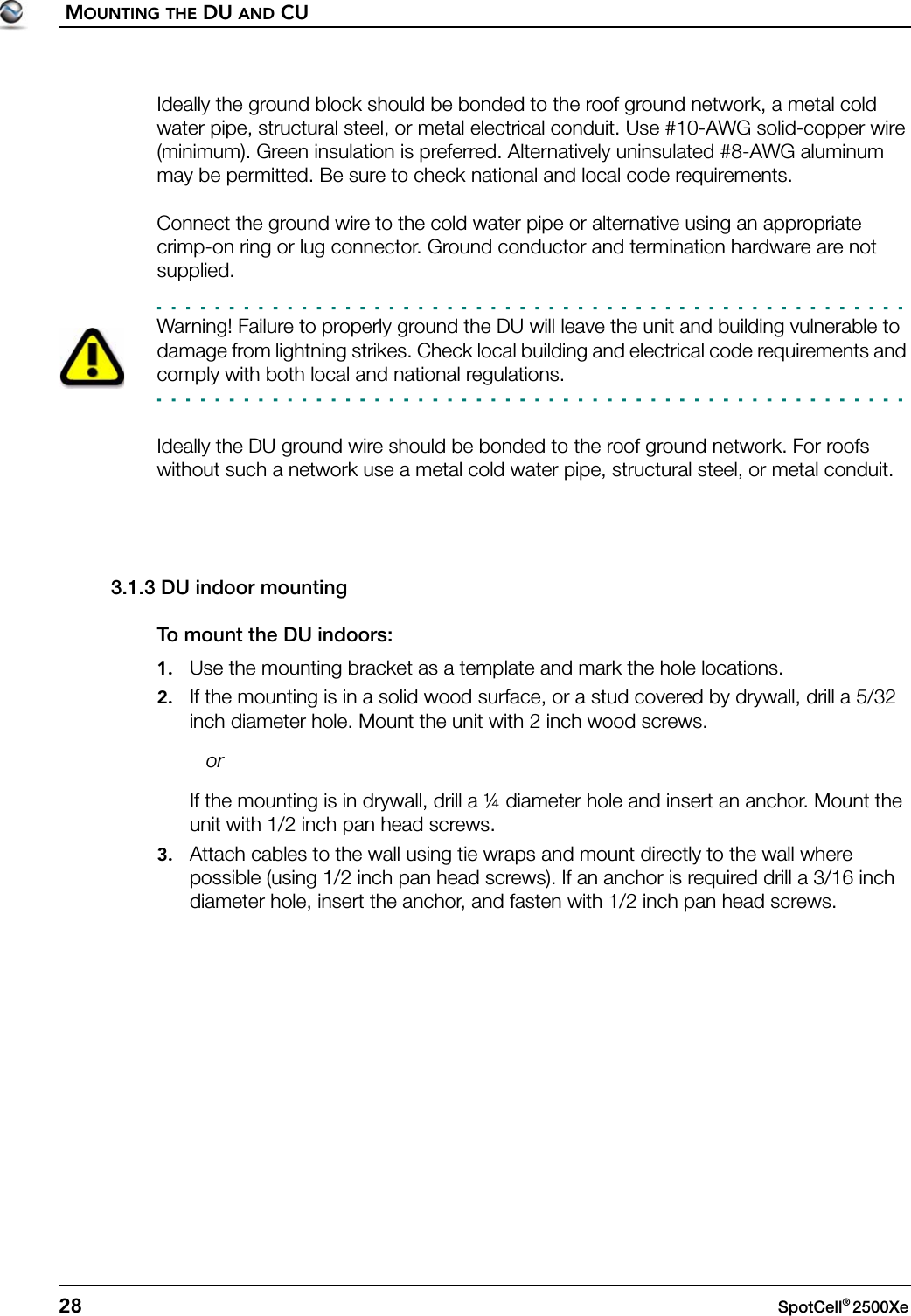 MOUNTING THE DU AND CU28 SpotCell® 2500Xe Ideally the ground block should be bonded to the roof ground network, a metal cold water pipe, structural steel, or metal electrical conduit. Use #10-AWG solid-copper wire (minimum). Green insulation is preferred. Alternatively uninsulated #8-AWG aluminum may be permitted. Be sure to check national and local code requirements.Connect the ground wire to the cold water pipe or alternative using an appropriate crimp-on ring or lug connector. Ground conductor and termination hardware are not supplied.Warning! Failure to properly ground the DU will leave the unit and building vulnerable to damage from lightning strikes. Check local building and electrical code requirements and comply with both local and national regulations.Ideally the DU ground wire should be bonded to the roof ground network. For roofs without such a network use a metal cold water pipe, structural steel, or metal conduit.3.1.3 DU indoor mountingTo mount the DU indoors:1. Use the mounting bracket as a template and mark the hole locations.2. If the mounting is in a solid wood surface, or a stud covered by drywall, drill a 5/32 inch diameter hole. Mount the unit with 2 inch wood screws.   orIf the mounting is in drywall, drill a ¼ diameter hole and insert an anchor. Mount the unit with 1/2 inch pan head screws.3. Attach cables to the wall using tie wraps and mount directly to the wall where possible (using 1/2 inch pan head screws). If an anchor is required drill a 3/16 inch diameter hole, insert the anchor, and fasten with 1/2 inch pan head screws.