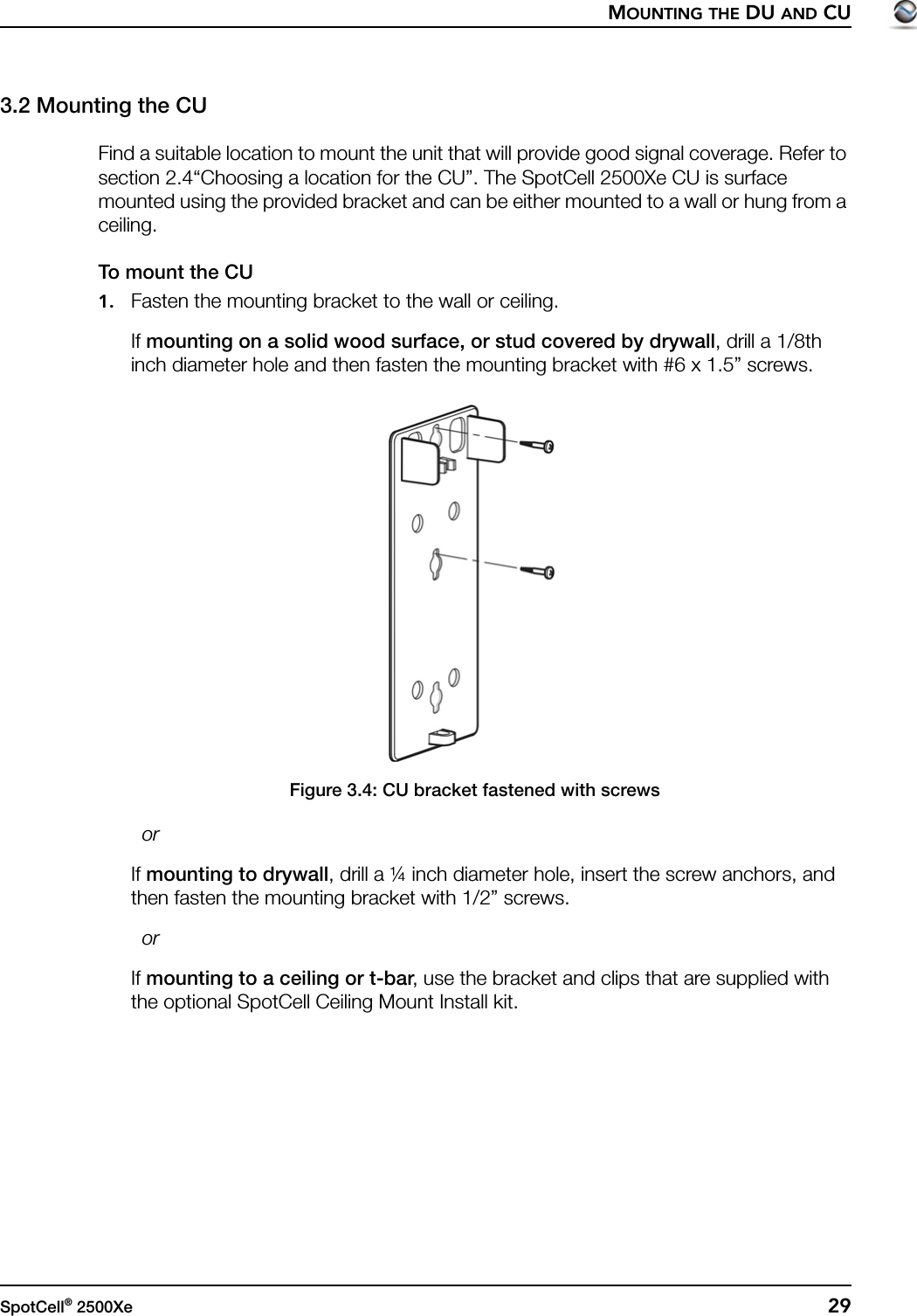 MOUNTING THE DU AND CUSpotCell® 2500Xe  293.2 Mounting the CUFind a suitable location to mount the unit that will provide good signal coverage. Refer to section 2.4“Choosing a location for the CU”. The SpotCell 2500Xe CU is surface mounted using the provided bracket and can be either mounted to a wall or hung from a ceiling.To mount the CU1. Fasten the mounting bracket to the wall or ceiling.If mounting on a solid wood surface, or stud covered by drywall, drill a 1/8th inch diameter hole and then fasten the mounting bracket with #6 x 1.5” screws.Figure 3.4: CU bracket fastened with screws  orIf mounting to drywall, drill a ¼ inch diameter hole, insert the screw anchors, and then fasten the mounting bracket with 1/2” screws.  orIf mounting to a ceiling or t-bar, use the bracket and clips that are supplied with the optional SpotCell Ceiling Mount Install kit.