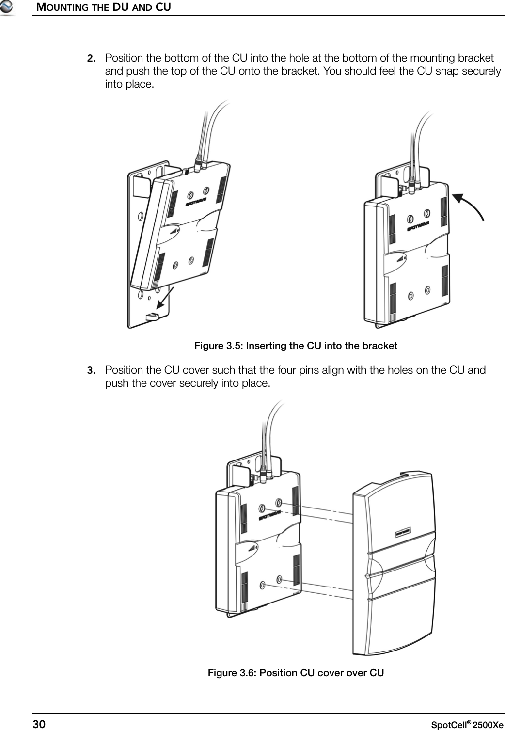 MOUNTING THE DU AND CU30 SpotCell® 2500Xe 2. Position the bottom of the CU into the hole at the bottom of the mounting bracket and push the top of the CU onto the bracket. You should feel the CU snap securely into place. Figure 3.5: Inserting the CU into the bracket3. Position the CU cover such that the four pins align with the holes on the CU and push the cover securely into place.Figure 3.6: Position CU cover over CU