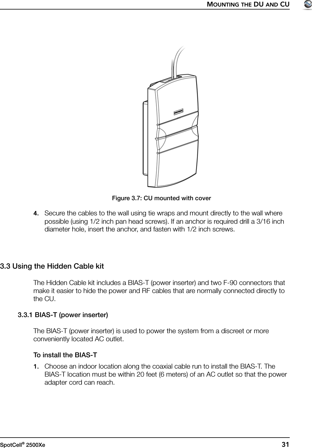 MOUNTING THE DU AND CUSpotCell® 2500Xe  31Figure 3.7: CU mounted with cover4. Secure the cables to the wall using tie wraps and mount directly to the wall where possible (using 1/2 inch pan head screws). If an anchor is required drill a 3/16 inch diameter hole, insert the anchor, and fasten with 1/2 inch screws.3.3 Using the Hidden Cable kitThe Hidden Cable kit includes a BIAS-T (power inserter) and two F-90 connectors that make it easier to hide the power and RF cables that are normally connected directly to the CU.3.3.1 BIAS-T (power inserter)The BIAS-T (power inserter) is used to power the system from a discreet or more conveniently located AC outlet.To install the BIAS-T1. Choose an indoor location along the coaxial cable run to install the BIAS-T. The BIAS-T location must be within 20 feet (6 meters) of an AC outlet so that the power adapter cord can reach.