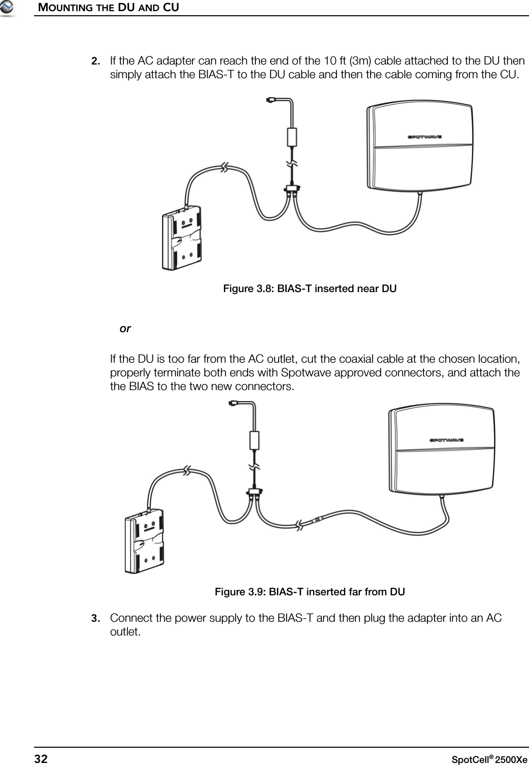 MOUNTING THE DU AND CU32 SpotCell® 2500Xe 2. If the AC adapter can reach the end of the 10 ft (3m) cable attached to the DU then simply attach the BIAS-T to the DU cable and then the cable coming from the CU.Figure 3.8: BIAS-T inserted near DU   orIf the DU is too far from the AC outlet, cut the coaxial cable at the chosen location, properly terminate both ends with Spotwave approved connectors, and attach the the BIAS to the two new connectors.Figure 3.9: BIAS-T inserted far from DU3. Connect the power supply to the BIAS-T and then plug the adapter into an AC outlet.