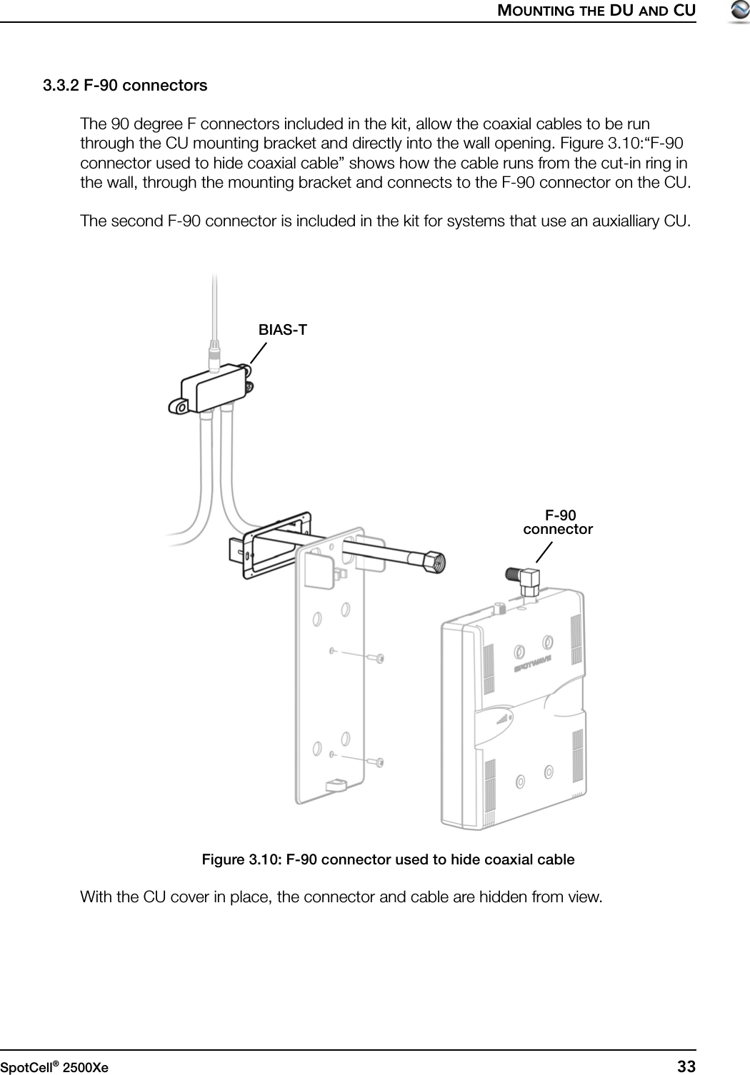 MOUNTING THE DU AND CUSpotCell® 2500Xe  333.3.2 F-90 connectorsThe 90 degree F connectors included in the kit, allow the coaxial cables to be run through the CU mounting bracket and directly into the wall opening. Figure 3.10:“F-90 connector used to hide coaxial cable” shows how the cable runs from the cut-in ring in the wall, through the mounting bracket and connects to the F-90 connector on the CU.The second F-90 connector is included in the kit for systems that use an auxialliary CU.Figure 3.10: F-90 connector used to hide coaxial cableWith the CU cover in place, the connector and cable are hidden from view.F-90connectorBIAS-T