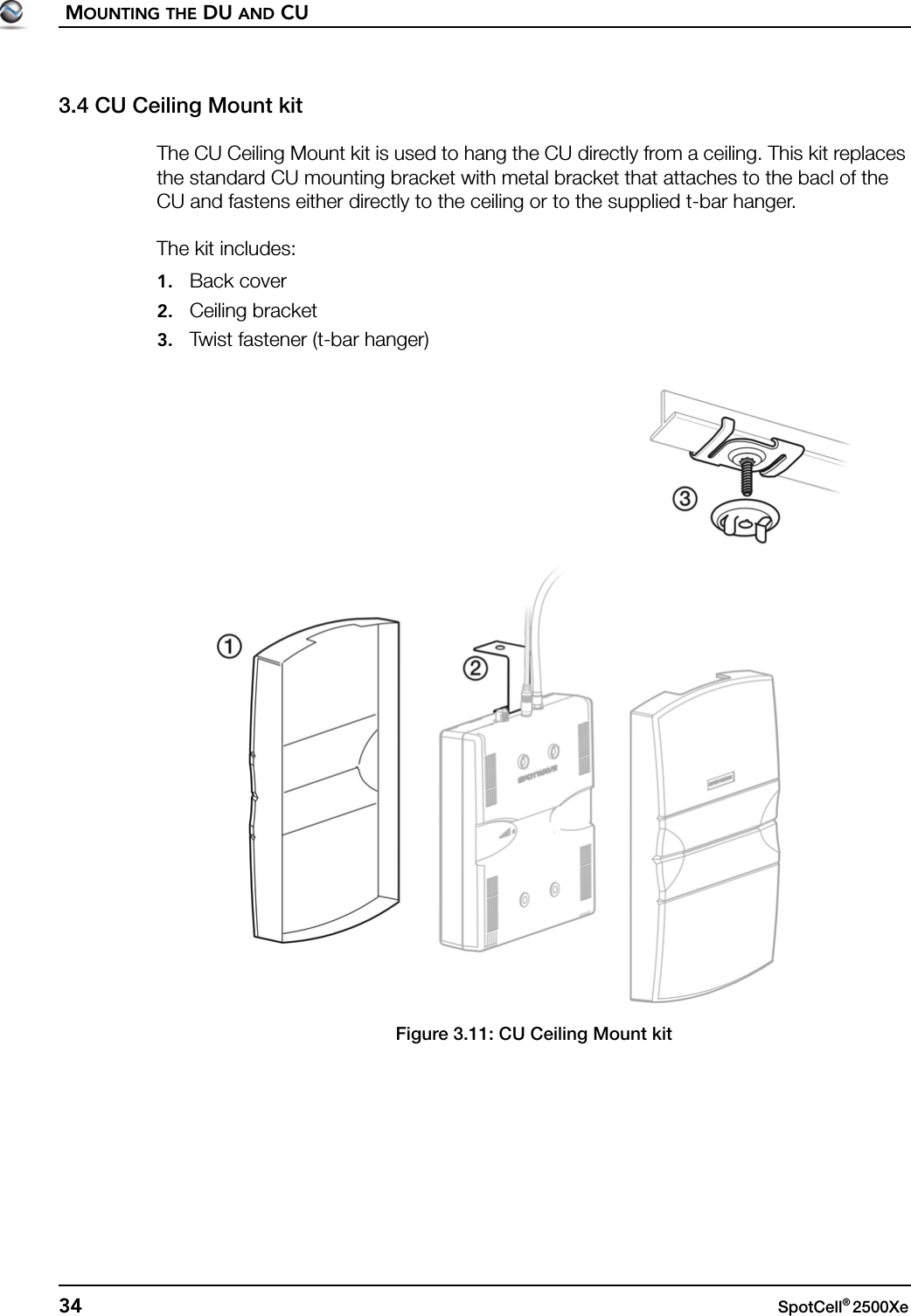 MOUNTING THE DU AND CU34 SpotCell® 2500Xe 3.4 CU Ceiling Mount kitThe CU Ceiling Mount kit is used to hang the CU directly from a ceiling. This kit replaces the standard CU mounting bracket with metal bracket that attaches to the bacl of the CU and fastens either directly to the ceiling or to the supplied t-bar hanger.The kit includes:1. Back cover2. Ceiling bracket3. Twist fastener (t-bar hanger)Figure 3.11: CU Ceiling Mount kit