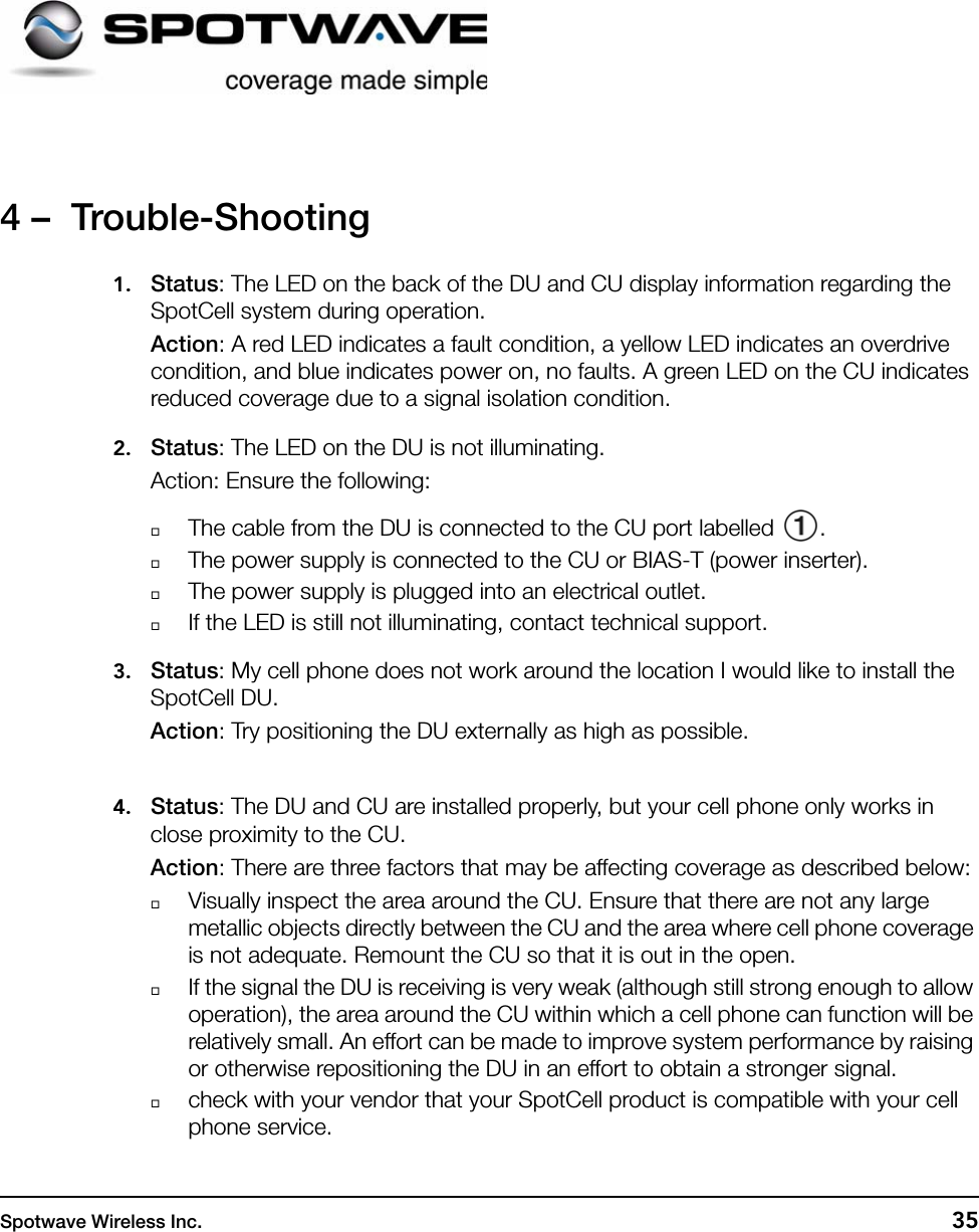 Spotwave Wireless Inc. 354 –  Trouble-Shooting1. Status: The LED on the back of the DU and CU display information regarding the SpotCell system during operation. Action: A red LED indicates a fault condition, a yellow LED indicates an overdrive condition, and blue indicates power on, no faults. A green LED on the CU indicates reduced coverage due to a signal isolation condition.2. Status: The LED on the DU is not illuminating.Action: Ensure the following:The cable from the DU is connected to the CU port labelled  .The power supply is connected to the CU or BIAS-T (power inserter).The power supply is plugged into an electrical outlet.If the LED is still not illuminating, contact technical support.3. Status: My cell phone does not work around the location I would like to install the SpotCell DU.Action: Try positioning the DU externally as high as possible.4. Status: The DU and CU are installed properly, but your cell phone only works in close proximity to the CU.Action: There are three factors that may be affecting coverage as described below:Visually inspect the area around the CU. Ensure that there are not any large metallic objects directly between the CU and the area where cell phone coverage is not adequate. Remount the CU so that it is out in the open. If the signal the DU is receiving is very weak (although still strong enough to allow operation), the area around the CU within which a cell phone can function will be relatively small. An effort can be made to improve system performance by raising or otherwise repositioning the DU in an effort to obtain a stronger signal.check with your vendor that your SpotCell product is compatible with your cell phone service. 