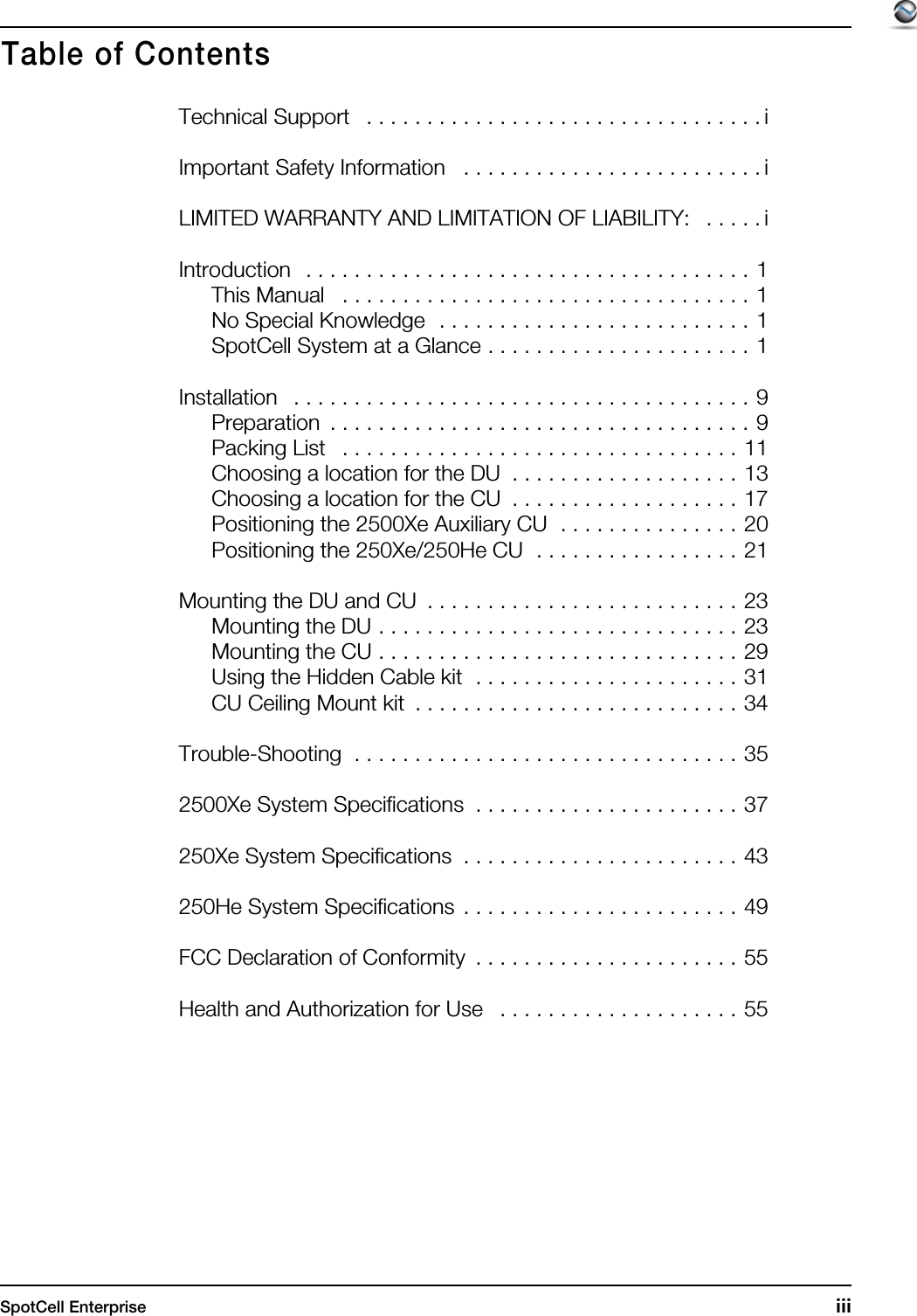 SpotCell Enterprise  iiiTechnical Support   . . . . . . . . . . . . . . . . . . . . . . . . . . . . . . . . . iImportant Safety Information   . . . . . . . . . . . . . . . . . . . . . . . . . iLIMITED WARRANTY AND LIMITATION OF LIABILITY:   . . . . . iIntroduction   . . . . . . . . . . . . . . . . . . . . . . . . . . . . . . . . . . . . . 1This Manual   . . . . . . . . . . . . . . . . . . . . . . . . . . . . . . . . . . 1No Special Knowledge  . . . . . . . . . . . . . . . . . . . . . . . . . . 1SpotCell System at a Glance . . . . . . . . . . . . . . . . . . . . . . 1Installation   . . . . . . . . . . . . . . . . . . . . . . . . . . . . . . . . . . . . . . 9Preparation  . . . . . . . . . . . . . . . . . . . . . . . . . . . . . . . . . . . 9Packing List   . . . . . . . . . . . . . . . . . . . . . . . . . . . . . . . . . 11Choosing a location for the DU  . . . . . . . . . . . . . . . . . . . 13Choosing a location for the CU  . . . . . . . . . . . . . . . . . . . 17Positioning the 2500Xe Auxiliary CU  . . . . . . . . . . . . . . . 20Positioning the 250Xe/250He CU  . . . . . . . . . . . . . . . . . 21Mounting the DU and CU  . . . . . . . . . . . . . . . . . . . . . . . . . . 23Mounting the DU . . . . . . . . . . . . . . . . . . . . . . . . . . . . . . 23Mounting the CU . . . . . . . . . . . . . . . . . . . . . . . . . . . . . . 29Using the Hidden Cable kit  . . . . . . . . . . . . . . . . . . . . . . 31CU Ceiling Mount kit  . . . . . . . . . . . . . . . . . . . . . . . . . . . 34Trouble-Shooting  . . . . . . . . . . . . . . . . . . . . . . . . . . . . . . . . 352500Xe System Specifications  . . . . . . . . . . . . . . . . . . . . . . 37250Xe System Specifications  . . . . . . . . . . . . . . . . . . . . . . . 43250He System Specifications  . . . . . . . . . . . . . . . . . . . . . . . 49FCC Declaration of Conformity  . . . . . . . . . . . . . . . . . . . . . . 55Health and Authorization for Use   . . . . . . . . . . . . . . . . . . . . 55Table of Contents