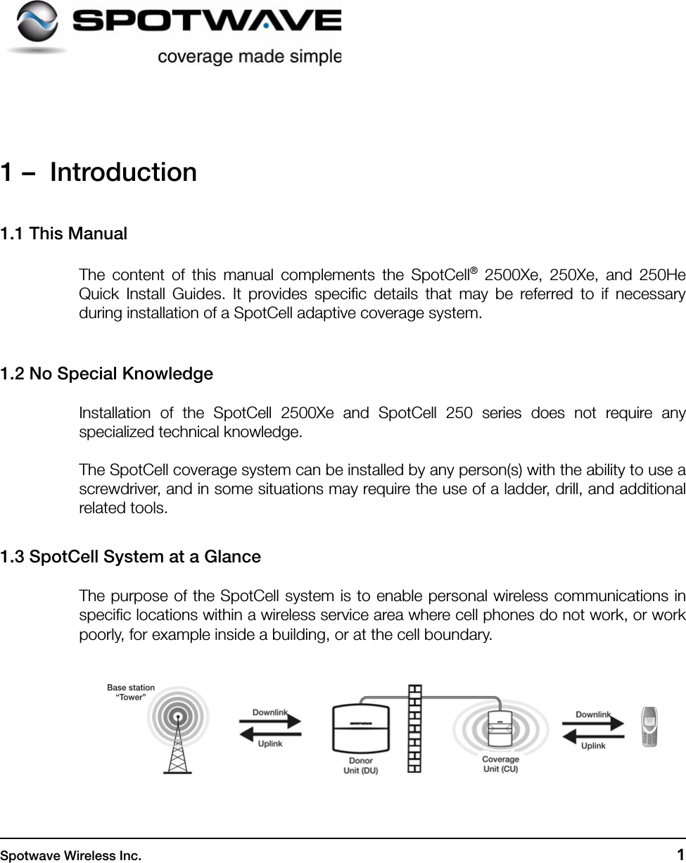 Spotwave Wireless Inc. 11 –  Introduction1.1 This ManualThe content of this manual complements the SpotCell® 2500Xe, 250Xe, and 250HeQuick Install Guides. It provides specific details that may be referred to if necessaryduring installation of a SpotCell adaptive coverage system. 1.2 No Special KnowledgeInstallation of the SpotCell 2500Xe and SpotCell 250 series does not require anyspecialized technical knowledge.The SpotCell coverage system can be installed by any person(s) with the ability to use ascrewdriver, and in some situations may require the use of a ladder, drill, and additionalrelated tools.1.3 SpotCell System at a GlanceThe purpose of the SpotCell system is to enable personal wireless communications inspecific locations within a wireless service area where cell phones do not work, or workpoorly, for example inside a building, or at the cell boundary.