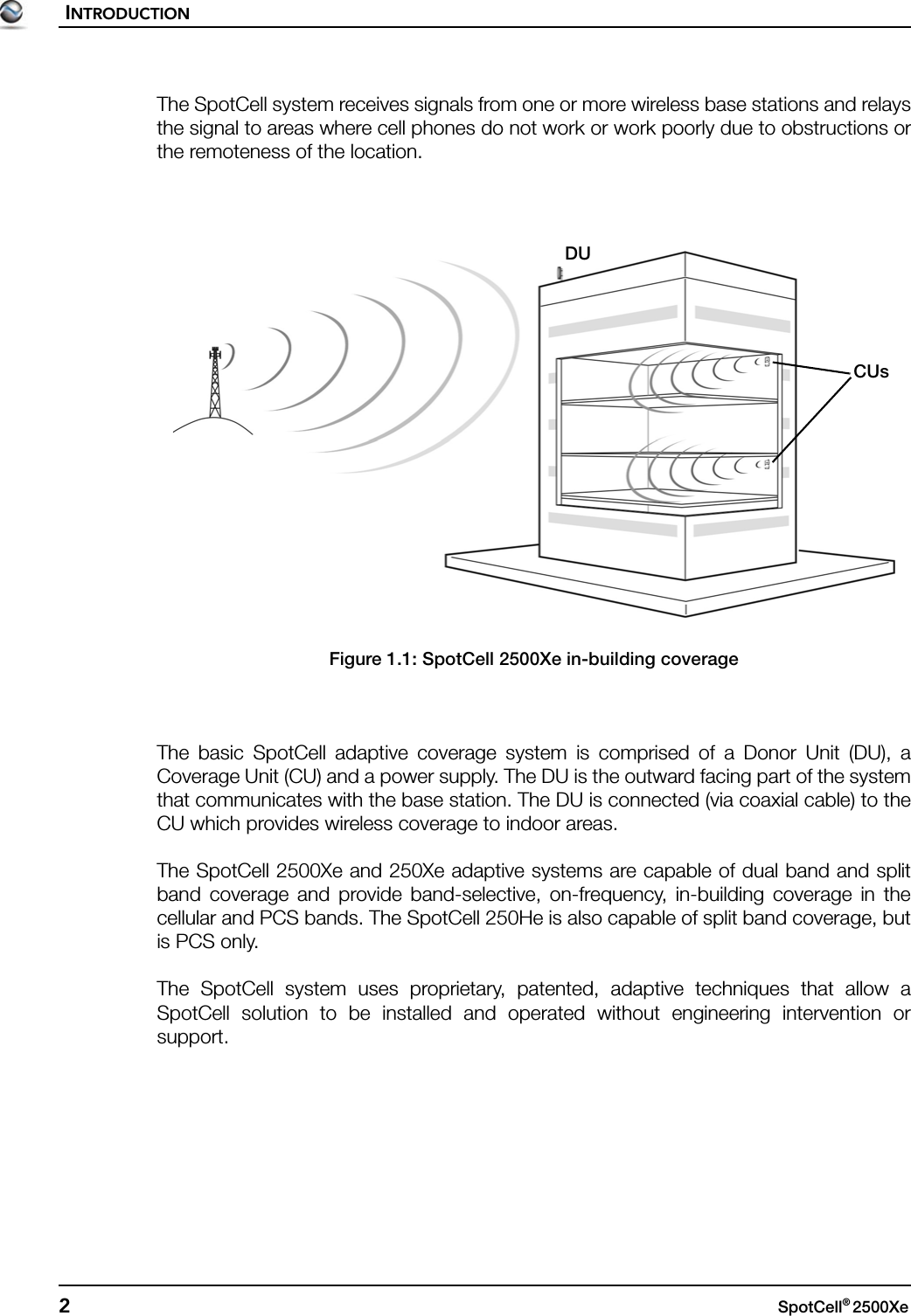 INTRODUCTION2SpotCell® 2500Xe The SpotCell system receives signals from one or more wireless base stations and relaysthe signal to areas where cell phones do not work or work poorly due to obstructions orthe remoteness of the location.Figure 1.1: SpotCell 2500Xe in-building coverageThe basic SpotCell adaptive coverage system is comprised of a Donor Unit (DU), aCoverage Unit (CU) and a power supply. The DU is the outward facing part of the systemthat communicates with the base station. The DU is connected (via coaxial cable) to theCU which provides wireless coverage to indoor areas.The SpotCell 2500Xe and 250Xe adaptive systems are capable of dual band and splitband coverage and provide band-selective, on-frequency, in-building coverage in thecellular and PCS bands. The SpotCell 250He is also capable of split band coverage, butis PCS only.The SpotCell system uses proprietary, patented, adaptive techniques that allow aSpotCell solution to be installed and operated without engineering intervention orsupport.DUCUs