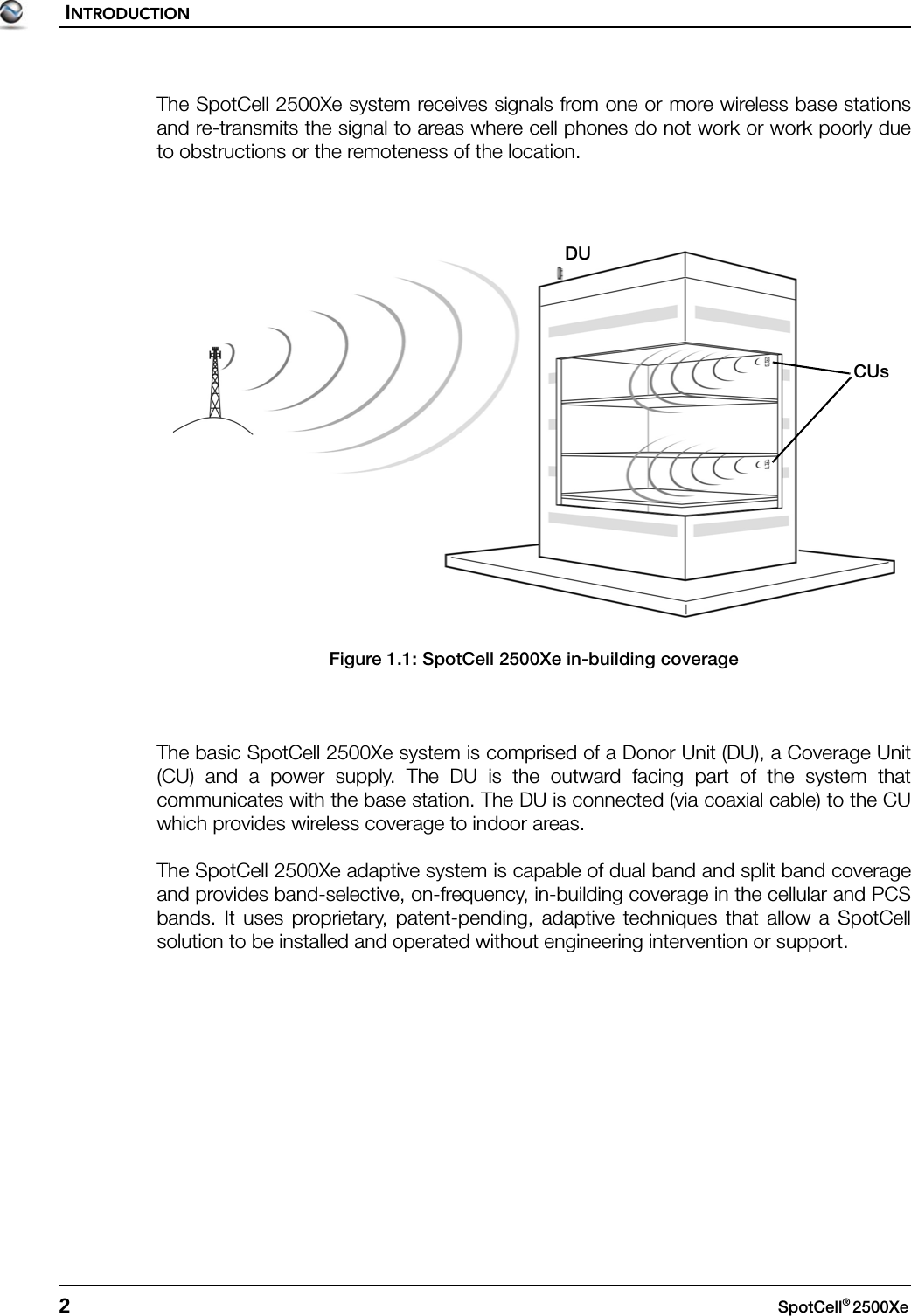 INTRODUCTION2SpotCell® 2500Xe The SpotCell 2500Xe system receives signals from one or more wireless base stationsand re-transmits the signal to areas where cell phones do not work or work poorly dueto obstructions or the remoteness of the location.Figure 1.1: SpotCell 2500Xe in-building coverageThe basic SpotCell 2500Xe system is comprised of a Donor Unit (DU), a Coverage Unit(CU) and a power supply. The DU is the outward facing part of the system thatcommunicates with the base station. The DU is connected (via coaxial cable) to the CUwhich provides wireless coverage to indoor areas.The SpotCell 2500Xe adaptive system is capable of dual band and split band coverageand provides band-selective, on-frequency, in-building coverage in the cellular and PCSbands. It uses proprietary, patent-pending, adaptive techniques that allow a SpotCellsolution to be installed and operated without engineering intervention or support.DUCUs