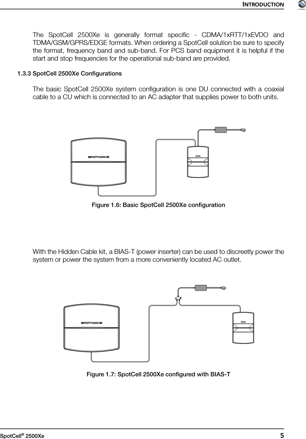 INTRODUCTIONSpotCell® 2500Xe  5The SpotCell 2500Xe is generally format specific - CDMA/1xRTT/1xEVDO andTDMA/GSM/GPRS/EDGE formats. When ordering a SpotCell solution be sure to specifythe format, frequency band and sub-band. For PCS band equipment it is helpful if thestart and stop frequencies for the operational sub-band are provided. 1.3.3 SpotCell 2500Xe ConfigurationsThe basic SpotCell 2500Xe system configuration is one DU connected with a coaxialcable to a CU which is connected to an AC adapter that supplies power to both units.Figure 1.6: Basic SpotCell 2500Xe configurationWith the Hidden Cable kit, a BIAS-T (power inserter) can be used to discreetly power thesystem or power the system from a more conveniently located AC outlet.Figure 1.7: SpotCell 2500Xe configured with BIAS-T