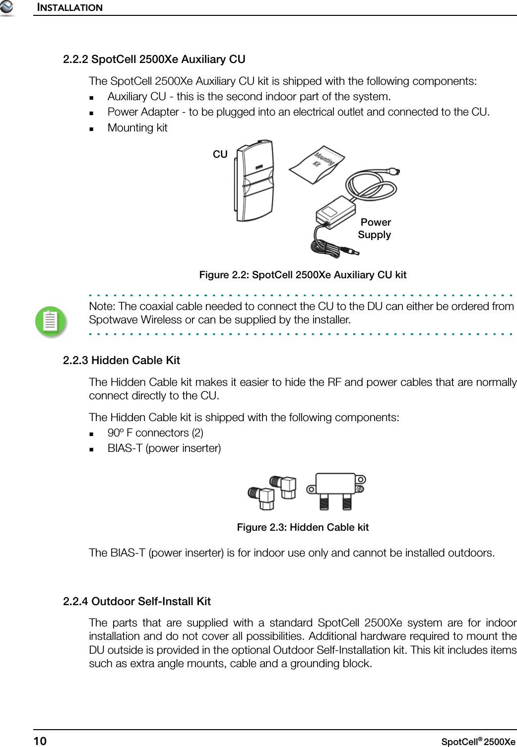 INSTALLATION10 SpotCell® 2500Xe 2.2.2 SpotCell 2500Xe Auxiliary CUThe SpotCell 2500Xe Auxiliary CU kit is shipped with the following components:Auxiliary CU - this is the second indoor part of the system. Power Adapter - to be plugged into an electrical outlet and connected to the CU.Mounting kitFigure 2.2: SpotCell 2500Xe Auxiliary CU kitNote: The coaxial cable needed to connect the CU to the DU can either be ordered from Spotwave Wireless or can be supplied by the installer.2.2.3 Hidden Cable KitThe Hidden Cable kit makes it easier to hide the RF and power cables that are normallyconnect directly to the CU.The Hidden Cable kit is shipped with the following components:90º F connectors (2)BIAS-T (power inserter)Figure 2.3: Hidden Cable kitThe BIAS-T (power inserter) is for indoor use only and cannot be installed outdoors.2.2.4 Outdoor Self-Install KitThe parts that are supplied with a standard SpotCell 2500Xe system are for indoorinstallation and do not cover all possibilities. Additional hardware required to mount theDU outside is provided in the optional Outdoor Self-Installation kit. This kit includes itemssuch as extra angle mounts, cable and a grounding block.CUPowerSupply