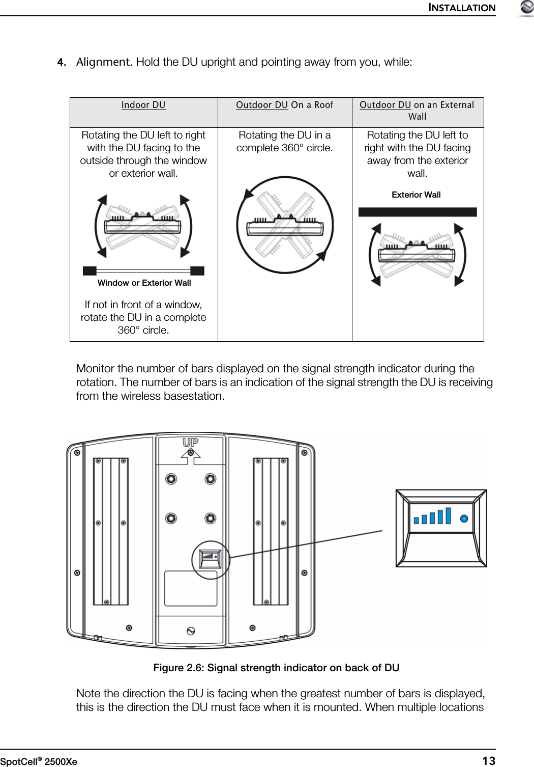 INSTALLATIONSpotCell® 2500Xe  134. Alignment. Hold the DU upright and pointing away from you, while:Monitor the number of bars displayed on the signal strength indicator during the rotation. The number of bars is an indication of the signal strength the DU is receiving from the wireless basestation.Figure 2.6: Signal strength indicator on back of DUNote the direction the DU is facing when the greatest number of bars is displayed, this is the direction the DU must face when it is mounted. When multiple locations Indoor DU Outdoor DU On a Roof Outdoor DU on an External WallRotating the DU left to right with the DU facing to the outside through the window or exterior wall.If not in front of a window, rotate the DU in a complete 360° circle.Rotating the DU in a complete 360° circle.  Rotating the DU left to right with the DU facing away from the exterior wall.Window or Exterior WallExterior Wall