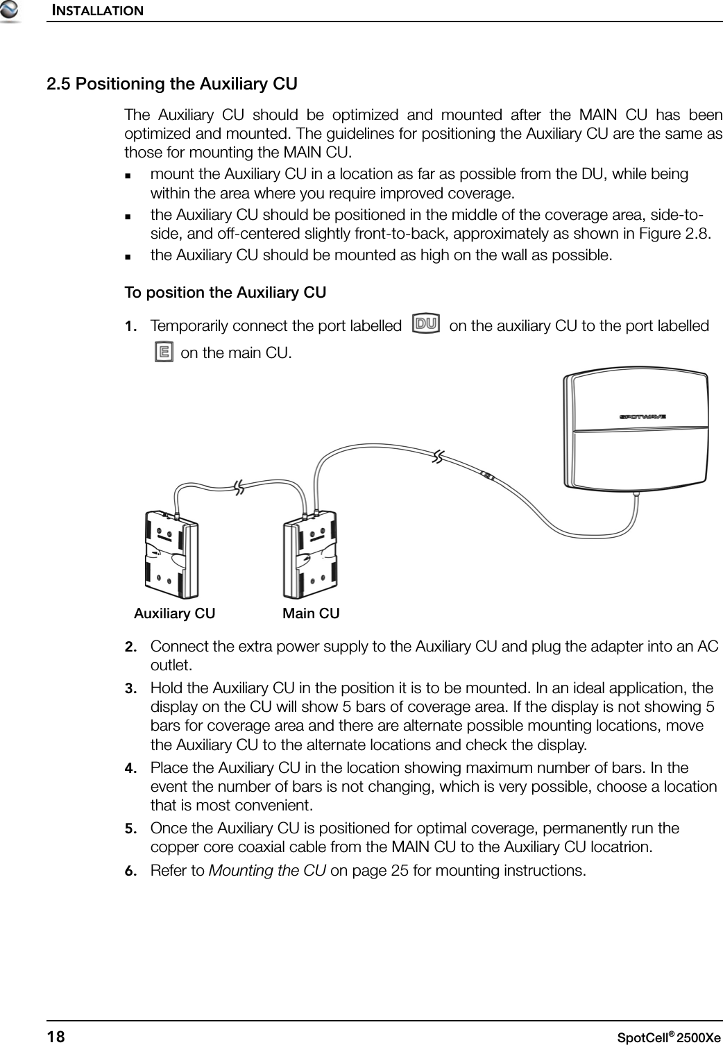 INSTALLATION18 SpotCell® 2500Xe 2.5 Positioning the Auxiliary CUThe Auxiliary CU should be optimized and mounted after the MAIN CU has beenoptimized and mounted. The guidelines for positioning the Auxiliary CU are the same asthose for mounting the MAIN CU.mount the Auxiliary CU in a location as far as possible from the DU, while being within the area where you require improved coverage.the Auxiliary CU should be positioned in the middle of the coverage area, side-to-side, and off-centered slightly front-to-back, approximately as shown in Figure 2.8.the Auxiliary CU should be mounted as high on the wall as possible.To position the Auxiliary CU1. Temporarily connect the port labelled   on the auxiliary CU to the port labelled  on the main CU.2. Connect the extra power supply to the Auxiliary CU and plug the adapter into an AC outlet.3. Hold the Auxiliary CU in the position it is to be mounted. In an ideal application, the display on the CU will show 5 bars of coverage area. If the display is not showing 5 bars for coverage area and there are alternate possible mounting locations, move the Auxiliary CU to the alternate locations and check the display.4. Place the Auxiliary CU in the location showing maximum number of bars. In the event the number of bars is not changing, which is very possible, choose a location that is most convenient.5. Once the Auxiliary CU is positioned for optimal coverage, permanently run the copper core coaxial cable from the MAIN CU to the Auxiliary CU locatrion.6. Refer to Mounting the CU on page 25 for mounting instructions.Main CUAuxiliary CU