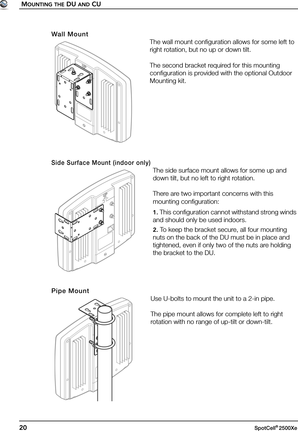 MOUNTING THE DU AND CU20 SpotCell® 2500Xe Wall MountThe wall mount configuration allows for some left to right rotation, but no up or down tilt.The second bracket required for this mounting configuration is provided with the optional Outdoor Mounting kit.Side Surface Mount (indoor only)The side surface mount allows for some up and down tilt, but no left to right rotation.There are two important concerns with this mounting configuration:1. This configuration cannot withstand strong winds and should only be used indoors.2. To keep the bracket secure, all four mounting nuts on the back of the DU must be in place and tightened, even if only two of the nuts are holding the bracket to the DU. Pipe MountUse U-bolts to mount the unit to a 2-in pipe. The pipe mount allows for complete left to right rotation with no range of up-tilt or down-tilt.