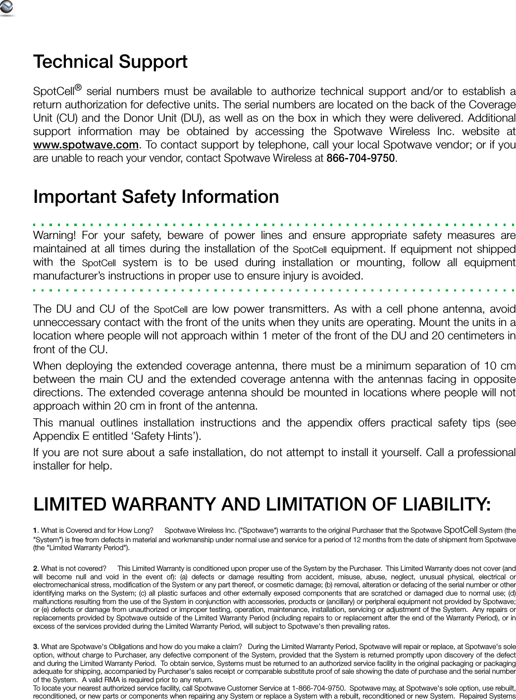 Technical SupportSpotCell® serial numbers must be available to authorize technical support and/or to establish areturn authorization for defective units. The serial numbers are located on the back of the CoverageUnit (CU) and the Donor Unit (DU), as well as on the box in which they were delivered. Additionalsupport information may be obtained by accessing the Spotwave Wireless Inc. website atwww.spotwave.com. To contact support by telephone, call your local Spotwave vendor; or if youare unable to reach your vendor, contact Spotwave Wireless at 866-704-9750.Important Safety InformationWarning! For your safety, beware of power lines and ensure appropriate safety measures aremaintained at all times during the installation of the SpotCell equipment. If equipment not shippedwith the SpotCell system is to be used during installation or mounting, follow all equipmentmanufacturer’s instructions in proper use to ensure injury is avoided.The DU and CU of the SpotCell are low power transmitters. As with a cell phone antenna, avoidunneccessary contact with the front of the units when they units are operating. Mount the units in alocation where people will not approach within 1 meter of the front of the DU and 20 centimeters infront of the CU.When deploying the extended coverage antenna, there must be a minimum separation of 10 cmbetween the main CU and the extended coverage antenna with the antennas facing in oppositedirections. The extended coverage antenna should be mounted in locations where people will notapproach within 20 cm in front of the antenna.This manual outlines installation instructions and the appendix offers practical safety tips (seeAppendix E entitled ‘Safety Hints’).   If you are not sure about a safe installation, do not attempt to install it yourself. Call a professionalinstaller for help.LIMITED WARRANTY AND LIMITATION OF LIABILITY:1. What is Covered and for How Long?      Spotwave Wireless Inc. (&quot;Spotwave&quot;) warrants to the original Purchaser that the Spotwave SpotCell System (the&quot;System&quot;) is free from defects in material and workmanship under normal use and service for a period of 12 months from the date of shipment from Spotwave(the &quot;Limited Warranty Period&quot;). 2. What is not covered?      This Limited Warranty is conditioned upon proper use of the System by the Purchaser.  This Limited Warranty does not cover (andwill become null and void in the event of): (a) defects or damage resulting from accident, misuse, abuse, neglect, unusual physical, electrical orelectromechanical stress, modification of the System or any part thereof, or cosmetic damage; (b) removal, alteration or defacing of the serial number or otheridentifying marks on the System; (c) all plastic surfaces and other externally exposed components that are scratched or damaged due to normal use; (d)malfunctions resulting from the use of the System in conjunction with accessories, products or (ancillary) or peripheral equipment not provided by Spotwave;or (e) defects or damage from unauthorized or improper testing, operation, maintenance, installation, servicing or adjustment of the System.  Any repairs orreplacements provided by Spotwave outside of the Limited Warranty Period (including repairs to or replacement after the end of the Warranty Period), or inexcess of the services provided during the Limited Warranty Period, will subject to Spotwave&apos;s then prevailing rates.3. What are Spotwave&apos;s Obligations and how do you make a claim?   During the Limited Warranty Period, Spotwave will repair or replace, at Spotwave&apos;s soleoption, without charge to Purchaser, any defective component of the System, provided that the System is returned promptly upon discovery of the defectand during the Limited Warranty Period.  To obtain service, Systems must be returned to an authorized service facility in the original packaging or packagingadequate for shipping, accompanied by Purchaser&apos;s sales receipt or comparable substitute proof of sale showing the date of purchase and the serial numberof the System.  A valid RMA is required prior to any return.To locate your nearest authorized service facility, call Spotwave Customer Service at 1-866-704-9750.  Spotwave may, at Spotwave&apos;s sole option, use rebuilt,reconditioned, or new parts or components when repairing any System or replace a System with a rebuilt, reconditioned or new System.  Repaired Systems