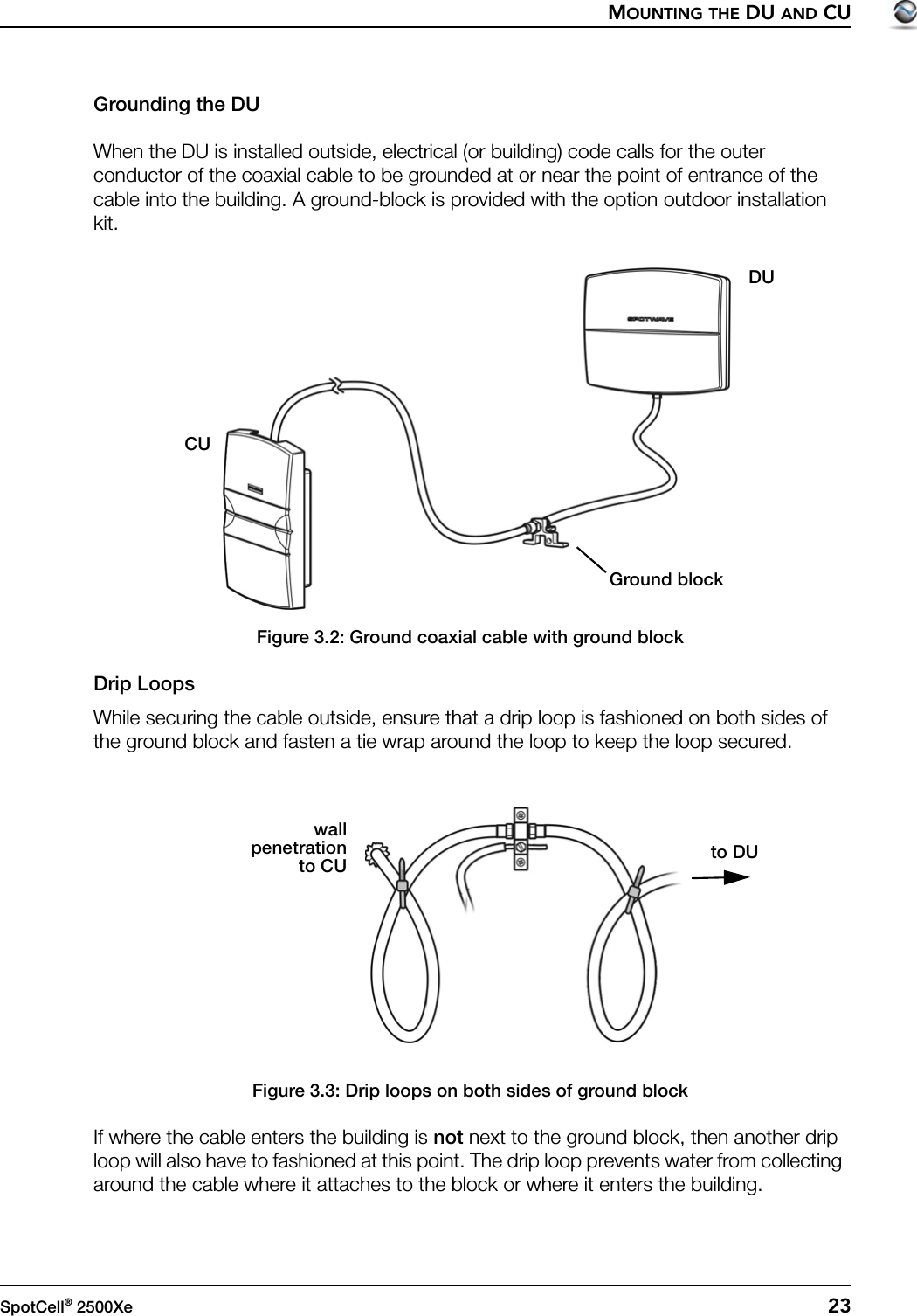 MOUNTING THE DU AND CUSpotCell® 2500Xe  23Grounding the DUWhen the DU is installed outside, electrical (or building) code calls for the outer conductor of the coaxial cable to be grounded at or near the point of entrance of the cable into the building. A ground-block is provided with the option outdoor installation kit.Figure 3.2: Ground coaxial cable with ground blockDrip LoopsWhile securing the cable outside, ensure that a drip loop is fashioned on both sides of the ground block and fasten a tie wrap around the loop to keep the loop secured.Figure 3.3: Drip loops on both sides of ground blockIf where the cable enters the building is not next to the ground block, then another drip loop will also have to fashioned at this point. The drip loop prevents water from collecting around the cable where it attaches to the block or where it enters the building.CUDUGround blockto DUwallpenetrationto CU