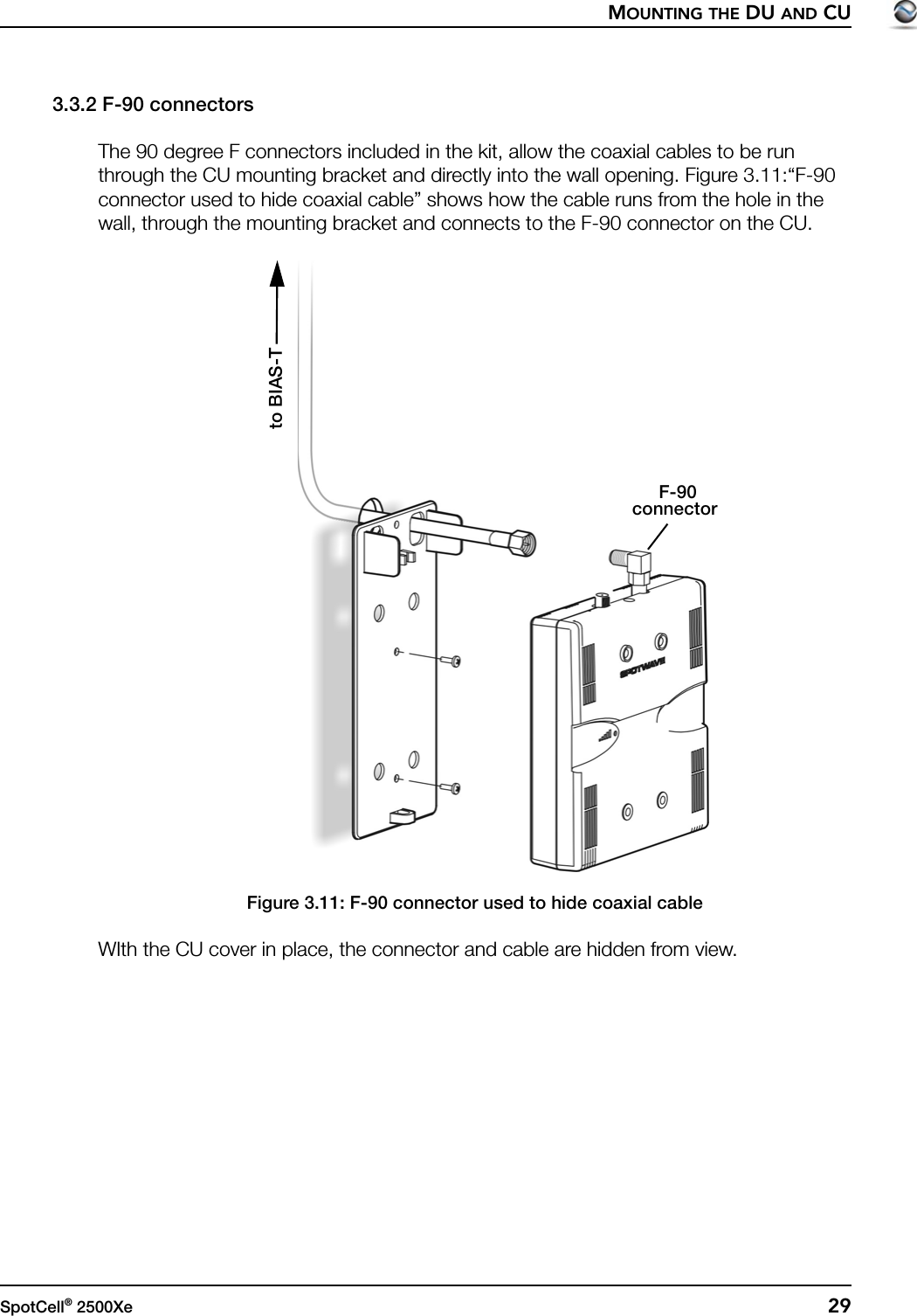 MOUNTING THE DU AND CUSpotCell® 2500Xe  293.3.2 F-90 connectorsThe 90 degree F connectors included in the kit, allow the coaxial cables to be run through the CU mounting bracket and directly into the wall opening. Figure 3.11:“F-90 connector used to hide coaxial cable” shows how the cable runs from the hole in the wall, through the mounting bracket and connects to the F-90 connector on the CU.Figure 3.11: F-90 connector used to hide coaxial cableWIth the CU cover in place, the connector and cable are hidden from view.F-90connectorto BIAS-T