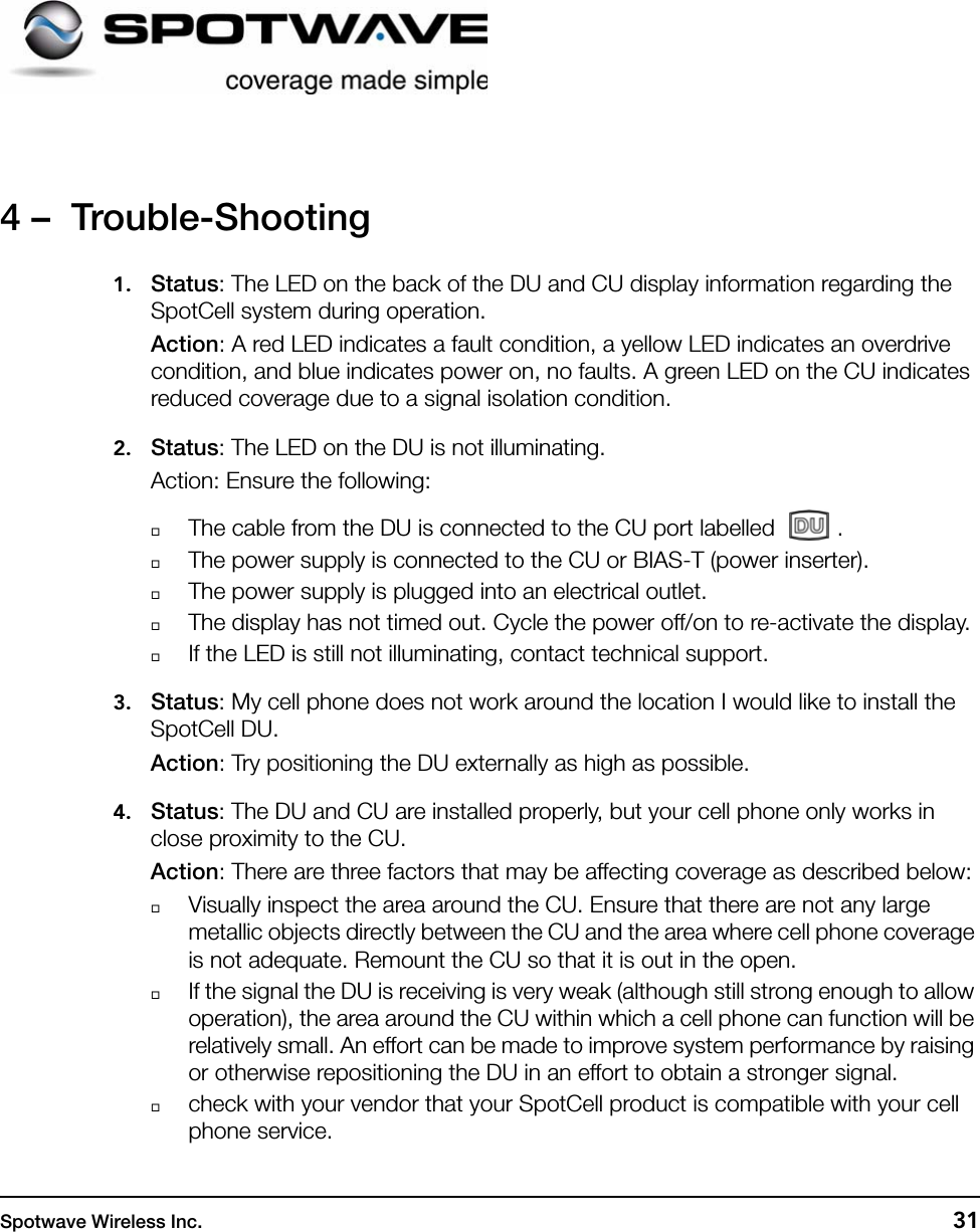 Spotwave Wireless Inc. 314 –  Trouble-Shooting1. Status: The LED on the back of the DU and CU display information regarding the SpotCell system during operation. Action: A red LED indicates a fault condition, a yellow LED indicates an overdrive condition, and blue indicates power on, no faults. A green LED on the CU indicates reduced coverage due to a signal isolation condition.2. Status: The LED on the DU is not illuminating.Action: Ensure the following:The cable from the DU is connected to the CU port labelled  .The power supply is connected to the CU or BIAS-T (power inserter).The power supply is plugged into an electrical outlet.The display has not timed out. Cycle the power off/on to re-activate the display.If the LED is still not illuminating, contact technical support.3. Status: My cell phone does not work around the location I would like to install the SpotCell DU.Action: Try positioning the DU externally as high as possible.4. Status: The DU and CU are installed properly, but your cell phone only works in close proximity to the CU.Action: There are three factors that may be affecting coverage as described below:Visually inspect the area around the CU. Ensure that there are not any large metallic objects directly between the CU and the area where cell phone coverage is not adequate. Remount the CU so that it is out in the open. If the signal the DU is receiving is very weak (although still strong enough to allow operation), the area around the CU within which a cell phone can function will be relatively small. An effort can be made to improve system performance by raising or otherwise repositioning the DU in an effort to obtain a stronger signal.check with your vendor that your SpotCell product is compatible with your cell phone service. 
