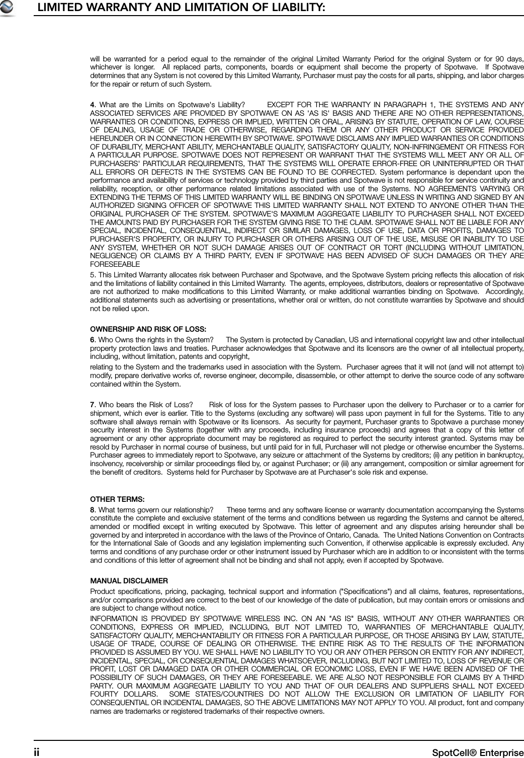 LIMITED WARRANTY AND LIMITATION OF LIABILITY:ii SpotCell® Enterprisewill be warranted for a period equal to the remainder of the original Limited Warranty Period for the original System or for 90 days,whichever is longer.  All replaced parts, components, boards or equipment shall become the property of Spotwave.  If Spotwavedetermines that any System is not covered by this Limited Warranty, Purchaser must pay the costs for all parts, shipping, and labor chargesfor the repair or return of such System.4. What are the Limits on Spotwave&apos;s Liability?       EXCEPT FOR THE WARRANTY IN PARAGRAPH 1, THE SYSTEMS AND ANYASSOCIATED SERVICES ARE PROVIDED BY SPOTWAVE ON AS &apos;AS IS&apos; BASIS AND THERE ARE NO OTHER REPRESENTATIONS,WARRANTIES OR CONDITIONS, EXPRESS OR IMPLIED, WRITTEN OR ORAL, ARISING BY STATUTE, OPERATION OF LAW, COURSEOF DEALING, USAGE OF TRADE OR OTHERWISE, REGARDING THEM OR ANY OTHER PRODUCT OR SERVICE PROVIDEDHEREUNDER OR IN CONNECTION HEREWITH BY SPOTWAVE. SPOTWAVE DISCLAIMS ANY IMPLIED WARRANTIES OR CONDITIONSOF DURABILITY, MERCHANT ABILITY, MERCHANTABLE QUALITY, SATISFACTORY QUALITY, NON-INFRINGEMENT OR FITNESS FORA PARTICULAR PURPOSE. SPOTWAVE DOES NOT REPRESENT OR WARRANT THAT THE SYSTEMS WILL MEET ANY OR ALL OFPURCHASERS&apos; PARTICULAR REQUIREMENTS, THAT THE SYSTEMS WILL OPERATE ERROR-FREE OR UNINTERRUPTED OR THATALL ERRORS OR DEFECTS IN THE SYSTEMS CAN BE FOUND TO BE CORRECTED. System performance is dependant upon theperformance and availability of services or technology provided by third parties and Spotwave is not responsible for service continuity andreliability, reception, or other performance related limitations associated with use of the Systems. NO AGREEMENTS VARYING OREXTENDING THE TERMS OF THIS LIMITED WARRANTY WILL BE BINDING ON SPOTWAVE UNLESS IN WRITING AND SIGNED BY ANAUTHORIZED SIGNING OFFICER OF SPOTWAVE THIS LIMITED WARRANTY SHALL NOT EXTEND TO ANYONE OTHER THAN THEORIGINAL PURCHASER OF THE SYSTEM. SPOTWAVE&apos;S MAXIMUM AGGREGATE LIABILITY TO PURCHASER SHALL NOT EXCEEDTHE AMOUNTS PAID BY PURCHASER FOR THE SYSTEM GIVING RISE TO THE CLAIM. SPOTWAVE SHALL NOT BE LIABLE FOR ANYSPECIAL, INCIDENTAL, CONSEQUENTIAL, INDIRECT OR SIMILAR DAMAGES, LOSS OF USE, DATA OR PROFITS, DAMAGES TOPURCHASER&apos;S PROPERTY, OR INJURY TO PURCHASER OR OTHERS ARISING OUT OF THE USE, MISUSE OR INABILITY TO USEANY SYSTEM, WHETHER OR NOT SUCH DAMAGE ARISES OUT OF CONTRACT OR TORT (INCLUDING WITHOUT LIMITATION,NEGLIGENCE) OR CLAIMS BY A THIRD PARTY, EVEN IF SPOTWAVE HAS BEEN ADVISED OF SUCH DAMAGES OR THEY AREFORESEEABLE5. This Limited Warranty allocates risk between Purchaser and Spotwave, and the Spotwave System pricing reflects this allocation of riskand the limitations of liability contained in this Limited Warranty.  The agents, employees, distributors, dealers or representative of Spotwaveare not authorized to make modifications to this Limited Warranty, or make additional warranties binding on Spotwave.  Accordingly,additional statements such as advertising or presentations, whether oral or written, do not constitute warranties by Spotwave and shouldnot be relied upon.OWNERSHIP AND RISK OF LOSS:6. Who Owns the rights in the System?      The System is protected by Canadian, US and international copyright law and other intellectualproperty protection laws and treaties. Purchaser acknowledges that Spotwave and its licensors are the owner of all intellectual property,including, without limitation, patents and copyright, relating to the System and the trademarks used in association with the System.  Purchaser agrees that it will not (and will not attempt to)modify, prepare derivative works of, reverse engineer, decompile, disassemble, or other attempt to derive the source code of any softwarecontained within the System. 7. Who bears the Risk of Loss?      Risk of loss for the System passes to Purchaser upon the delivery to Purchaser or to a carrier forshipment, which ever is earlier. Title to the Systems (excluding any software) will pass upon payment in full for the Systems. Title to anysoftware shall always remain with Spotwave or its licensors.  As security for payment, Purchaser grants to Spotwave a purchase moneysecurity interest in the Systems (together with any proceeds, including insurance proceeds) and agrees that a copy of this letter ofagreement or any other appropriate document may be registered as required to perfect the security interest granted. Systems may beresold by Purchaser in normal course of business, but until paid for in full, Purchaser will not pledge or otherwise encumber the Systems.Purchaser agrees to immediately report to Spotwave, any seizure or attachment of the Systems by creditors; (ii) any petition in bankruptcy,insolvency, receivership or similar proceedings filed by, or against Purchaser; or (iii) any arrangement, composition or similar agreement forthe benefit of creditors.  Systems held for Purchaser by Spotwave are at Purchaser&apos;s sole risk and expense. OTHER TERMS:8. What terms govern our relationship?      These terms and any software license or warranty documentation accompanying the Systemsconstitute the complete and exclusive statement of the terms and conditions between us regarding the Systems and cannot be altered,amended or modified except in writing executed by Spotwave. This letter of agreement and any disputes arising hereunder shall begoverned by and interpreted in accordance with the laws of the Province of Ontario, Canada.  The United Nations Convention on Contractsfor the International Sale of Goods and any legislation implementing such Convention, if otherwise applicable is expressly excluded. Anyterms and conditions of any purchase order or other instrument issued by Purchaser which are in addition to or inconsistent with the termsand conditions of this letter of agreement shall not be binding and shall not apply, even if accepted by Spotwave.MANUAL DISCLAIMERProduct specifications, pricing, packaging, technical support and information (&quot;Specifications&quot;) and all claims, features, representations,and/or comparisons provided are correct to the best of our knowledge of the date of publication, but may contain errors or omissions andare subject to change without notice.INFORMATION IS PROVIDED BY SPOTWAVE WIRELESS INC. ON AN &quot;AS IS&quot; BASIS, WITHOUT ANY OTHER WARRANTIES ORCONDITIONS, EXPRESS OR IMPLIED, INCLUDING, BUT NOT LIMITED TO, WARRANTIES OF MERCHANTABLE QUALITY,SATISFACTORY QUALITY, MERCHANTABILITY OR FITNESS FOR A PARTICULAR PURPOSE, OR THOSE ARISING BY LAW, STATUTE,USAGE OF TRADE, COURSE OF DEALING OR OTHERWISE. THE ENTIRE RISK AS TO THE RESULTS OF THE INFORMATIONPROVIDED IS ASSUMED BY YOU. WE SHALL HAVE NO LIABILITY TO YOU OR ANY OTHER PERSON OR ENTITY FOR ANY INDIRECT,INCIDENTAL, SPECIAL, OR CONSEQUENTIAL DAMAGES WHATSOEVER, INCLUDING, BUT NOT LIMITED TO, LOSS OF REVENUE ORPROFIT, LOST OR DAMAGED DATA OR OTHER COMMERCIAL OR ECONOMIC LOSS, EVEN IF WE HAVE BEEN ADVISED OF THEPOSSIBILITY OF SUCH DAMAGES, OR THEY ARE FORESEEABLE. WE ARE ALSO NOT RESPONSIBLE FOR CLAIMS BY A THIRDPARTY. OUR MAXIMUM AGGREGATE LIABILITY TO YOU AND THAT OF OUR DEALERS AND SUPPLIERS SHALL NOT EXCEEDFOURTY DOLLARS.  SOME STATES/COUNTRIES DO NOT ALLOW THE EXCLUSION OR LIMITATION OF LIABILITY FORCONSEQUENTIAL OR INCIDENTAL DAMAGES, SO THE ABOVE LIMITATIONS MAY NOT APPLY TO YOU. All product, font and companynames are trademarks or registered trademarks of their respective owners.