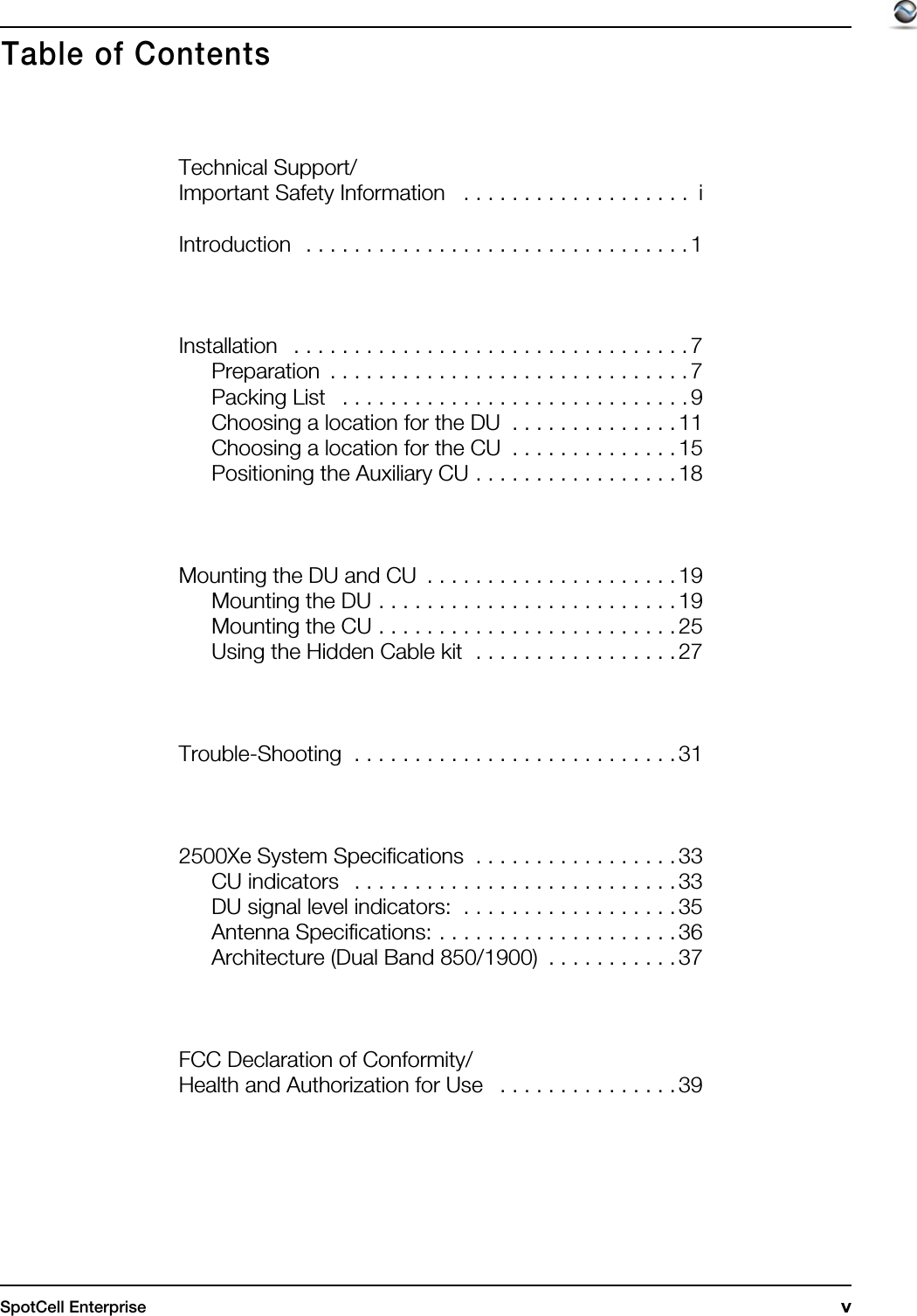 SpotCell Enterprise  vTechnical Support/Important Safety Information   . . . . . . . . . . . . . . . . . . .  iIntroduction   . . . . . . . . . . . . . . . . . . . . . . . . . . . . . . . . 1Installation   . . . . . . . . . . . . . . . . . . . . . . . . . . . . . . . . . 7Preparation  . . . . . . . . . . . . . . . . . . . . . . . . . . . . . . 7Packing List   . . . . . . . . . . . . . . . . . . . . . . . . . . . . . 9Choosing a location for the DU  . . . . . . . . . . . . . . 11Choosing a location for the CU  . . . . . . . . . . . . . . 15Positioning the Auxiliary CU . . . . . . . . . . . . . . . . . 18Mounting the DU and CU  . . . . . . . . . . . . . . . . . . . . . 19Mounting the DU . . . . . . . . . . . . . . . . . . . . . . . . . 19Mounting the CU . . . . . . . . . . . . . . . . . . . . . . . . . 25Using the Hidden Cable kit  . . . . . . . . . . . . . . . . . 27Trouble-Shooting  . . . . . . . . . . . . . . . . . . . . . . . . . . . 312500Xe System Specifications  . . . . . . . . . . . . . . . . . 33CU indicators   . . . . . . . . . . . . . . . . . . . . . . . . . . . 33DU signal level indicators:  . . . . . . . . . . . . . . . . . . 35Antenna Specifications: . . . . . . . . . . . . . . . . . . . . 36Architecture (Dual Band 850/1900)  . . . . . . . . . . .37FCC Declaration of Conformity/Health and Authorization for Use   . . . . . . . . . . . . . . . 39Table of Contents
