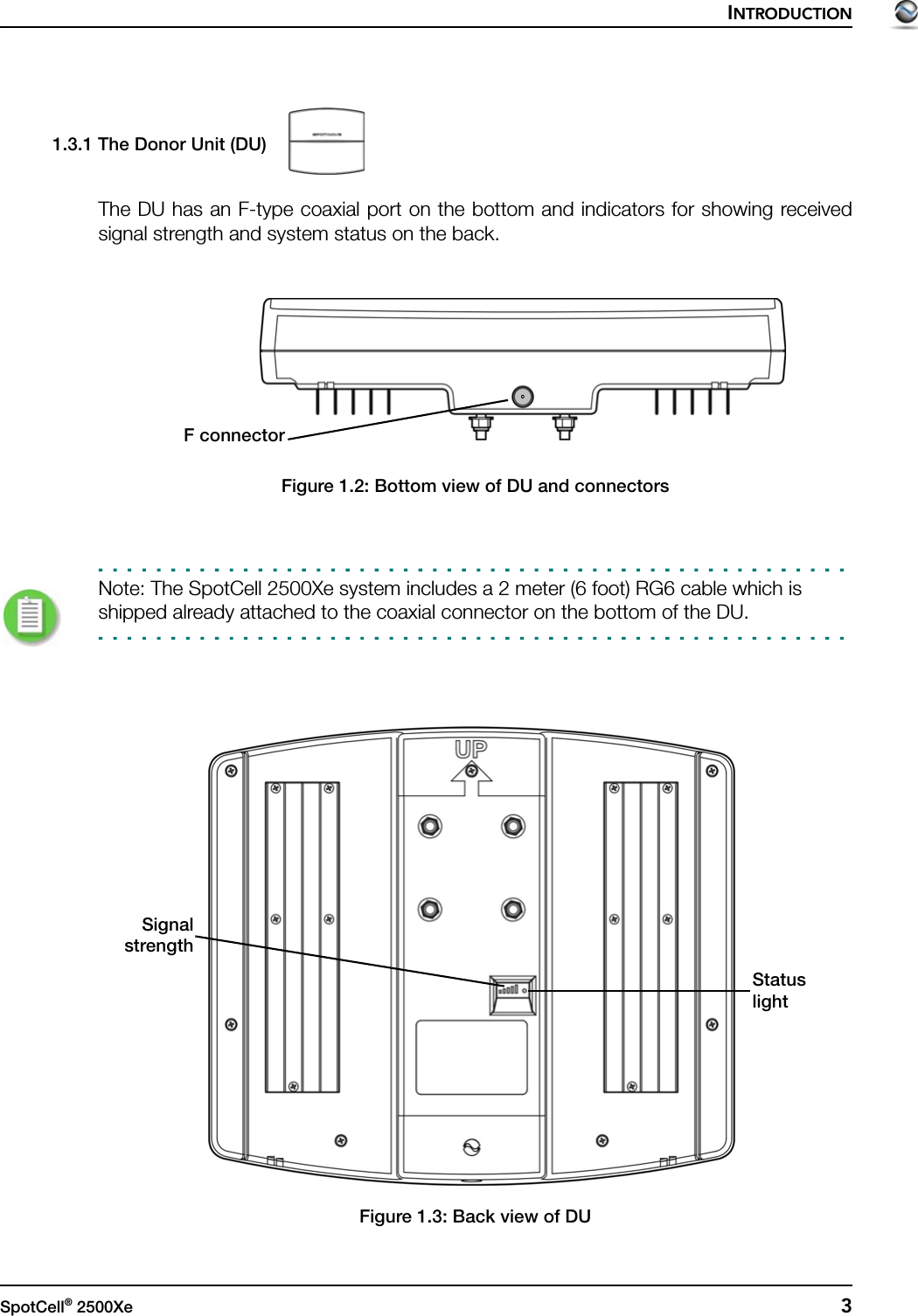 INTRODUCTIONSpotCell® 2500Xe  31.3.1 The Donor Unit (DU)The DU has an F-type coaxial port on the bottom and indicators for showing receivedsignal strength and system status on the back.Figure 1.2: Bottom view of DU and connectorsNote: The SpotCell 2500Xe system includes a 2 meter (6 foot) RG6 cable which is shipped already attached to the coaxial connector on the bottom of the DU.Figure 1.3: Back view of DUF connectorSignalstrengthStatuslight